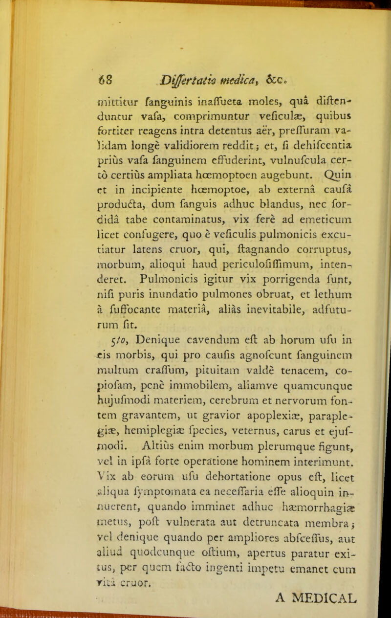 mittitur fanguinis inaffueta moles, qua diften- dimtur vafa, comprimuntur veficulas, quibus former reagens intra detentus aer, prefiuram va- lidam longe validiorem reddit; et, fi dehifcentia prius vafa fanguinem effuderint, vulnufcula cer- to certius ampliata hoemoptoen augebunt. Quin et in incipiente hcemoptoe, ab externa caufa produdta, dum fanguis adhuc blandus, nec for- dida tabe contaminatus, vix fere ad emeticum licet confugere, quo e veficulis pulmonicis excu- tiatur latens eruor, qui, ftagnando corruptus, morbum, alioqui haud periculofiffimum, inten-. deret. Pulmonicis igitur vix porrigenda funt, nifi puris inundatio pulmones obruat, et lethum a fuffocante materia, alias inevitabile, adfutu- rum fit. 5/0, Denique cavendum eft ab horum ufu in eis morbis, qui pro caufis agnofeunt fanguinem multum craffum, pituitam valde tenacem, co- piofam, pene immobilem, aliamve quamcunque hujulmodi materiem, cerebrum et nervorum fon- tem gravantem, ut gravior apoplexire, paraple- gia, hemiplegia; fpecies, veternus, carus et ejuf- modi. Altius enim morbum plerumque figunt, vel in ipfa forte operatione hominem interimunt. Vix ab eorum ufu dehortatione opus eft, licet aliqua fymptomata ea neceffaria effe alioquin in- nuerent, quando imminet adhuc haemorrhagia metus, poft vulnerata aut detruncata membra; vel denique quando per ampliores abfceffus, aut aliud quodeunque oftium, apertus paratur exi- tus, per quem fa&o ingenti impetu emanet cum rita eruor. A MEDICAL