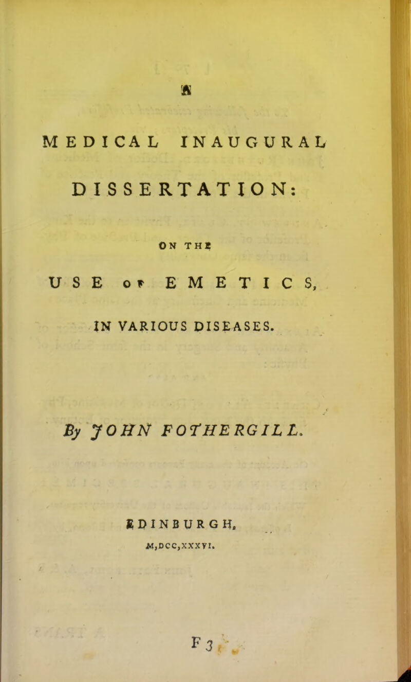 MEDICAL INAUGURAL DISSERTATION ON THI USE or EMETICS, IN VARIOUS DISEASES. By JOHN FOTHE RGIL L. EDINBURGH, M,DCC,XXXVI. • »