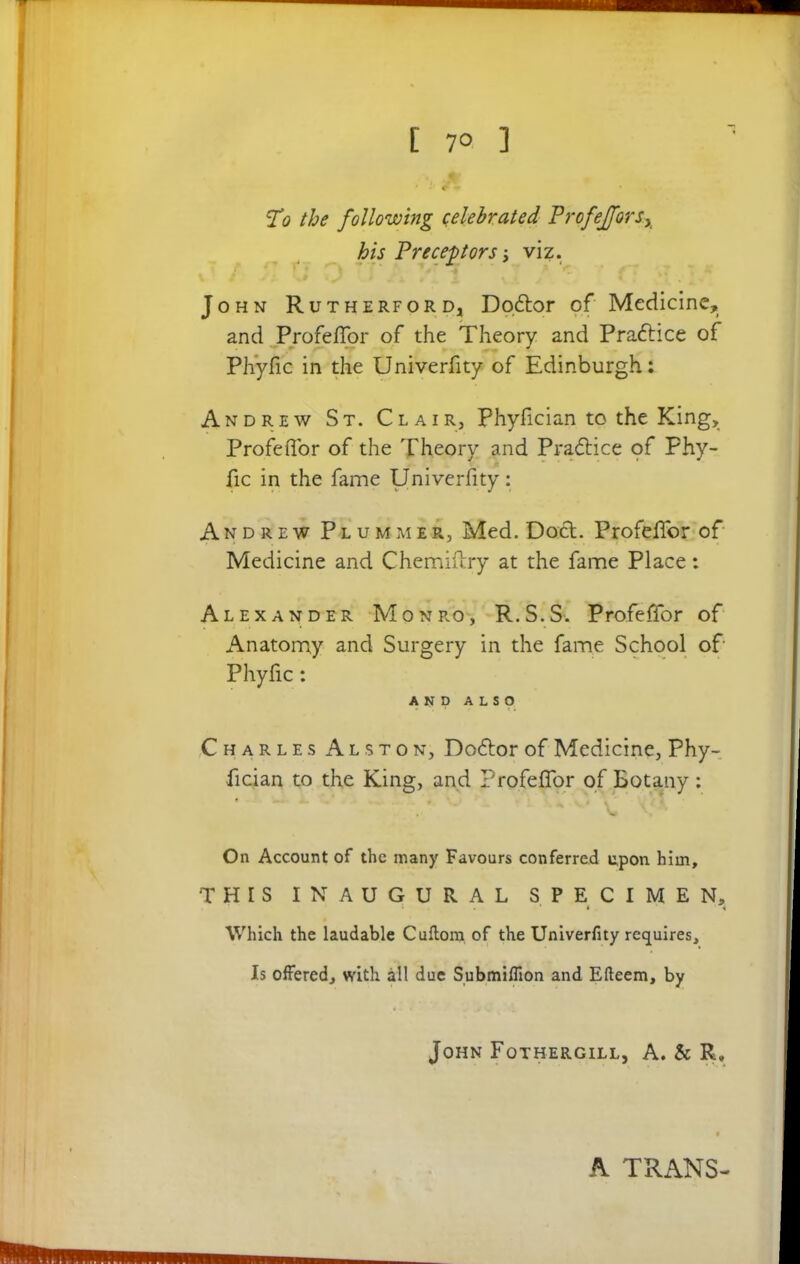 To the following celebrated ProfeJforsx his Preceptors viz. John Rutherford* Doftor of Medicine, and ProfelTor of the Theory and Practice of Ph'yfic in the Univerfity of Edinburgh: Andrew St. Clair, Phyfician to the King, ProfelTor of the Theory and Practice of Phy- fic in the fame Univerfity: Andrew Plummer, Med. Doct. ProfelTor of Medicine and Chemiftry at the fame Place: Alexander Monro, R.S.S. Profeffor of Anatomy and Surgery in the fame School of Phyfic: AND ALSO Charles Alston, Doftor of Medicine, Phy- fician to the King, and ProfelTor of Botany: On Account of the many Favours conferred upon him, THIS INAUGURAL SPECIMEN, * 4 1 Which the laudable Cuflom of the Univerfity requires. Is offered, with all due Submiffion and Efteem, by John Fothergill, A. & R„ A TRANS-