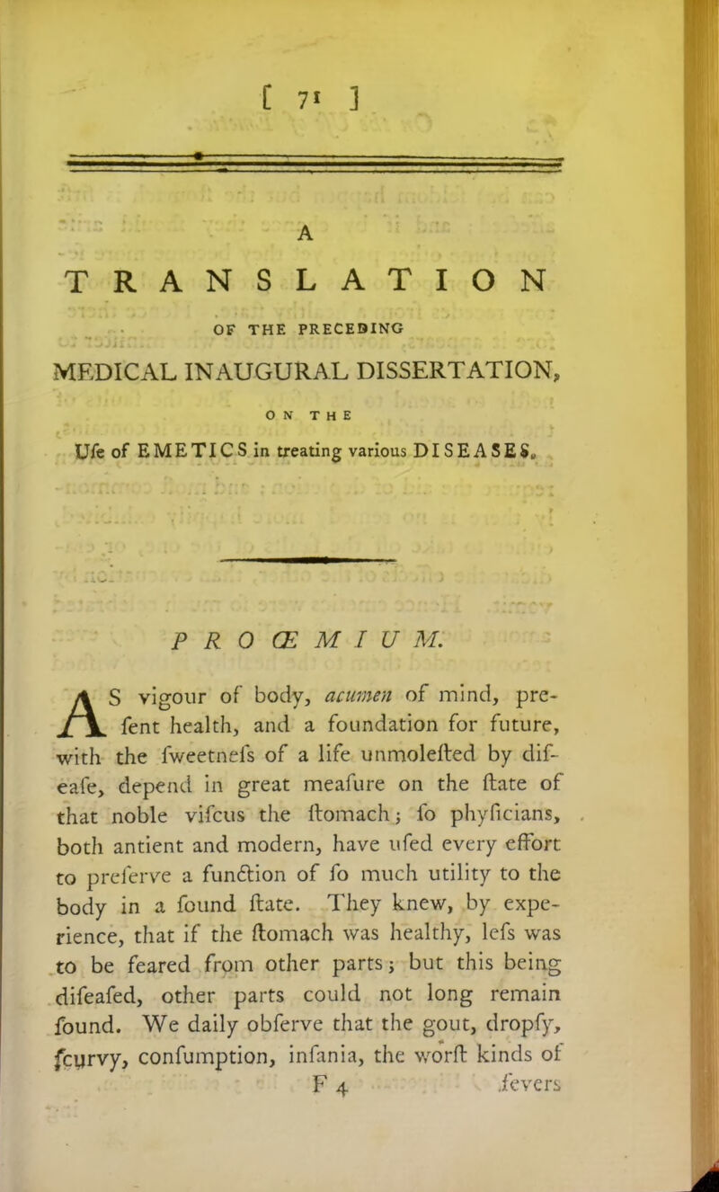 A TRANSLATION MEDICAL INAUGURAL DISSERTATION, Ui*e of EMETICS in treating various DISEASES» PROCEMIUM. S vigour of body, acumen of mind, pre- fent health, and a foundation for future. with the fweetnefs of a life unmolefted by dif- eafe, depend in great meafure on the ftate of that noble vifcus the ftomach fo phyficians, both antient and modern, have ufed every effort to preferve a fun&ion of fo much utility to the body in a found ftate. They knew, by expe- rience, that if the ftomach was healthy, lefs was to be feared from other parts j but this being difeafed, other parts could not long remain found. We daily obferve that the gout, dropfy, fcyrvy, confumption, infania, the worft kinds of OF THE PRECEDING ON THE fevers