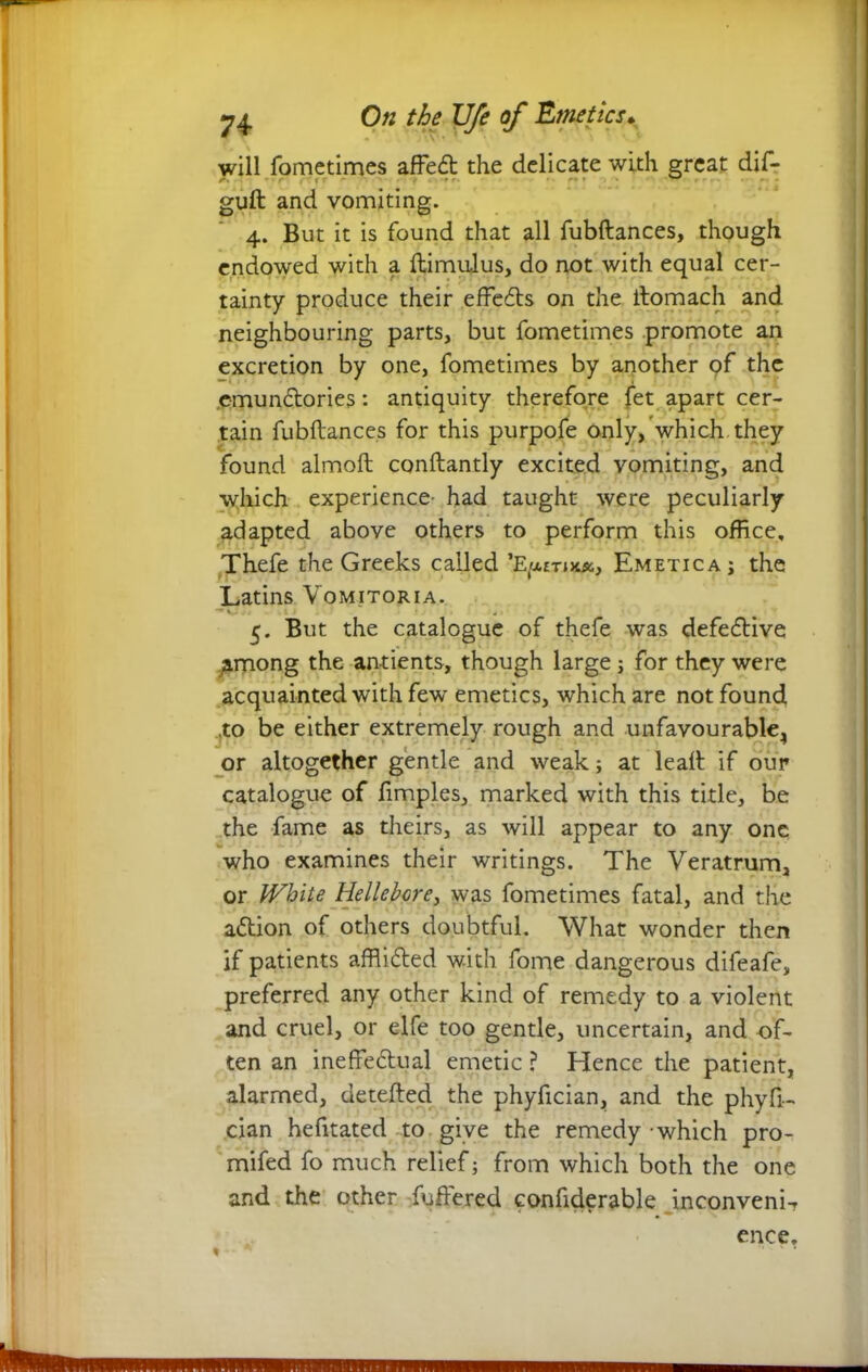 will fometimes affeCt the delicate with great dif- guft and vomiting. 4. But it is found that all fubftances, though endowed with a ftimulus, do not with equal cer- tainty produce their effects on the ftomach and neighbouring parts, but fometimes promote an excretion by one, fometimes by another pf the e-munCtories: antiquity therefore let apart cer- tain fubftances for this purpofe only, which they found almoft conftantly excited vomiting, and which experience- had taught were peculiarly adapted above others to perform this office, Thefe the Greeks called Emetica; the Latins Vomitoria. ■•V 4 5. But the catalogue of thefe was defective among the antients, though large; for they were acquainted with fewT emetics, which are not found .to be either extremely rough and unfavourable, or altogether gentle and weak; at leaft if our catalogue of ftmples, marked with this title, be the fame as theirs, as will appear to any one who examines their writings. The Veratrum, or White Hellebcrey was fometimes fatal, and the a<5tion of others doubtful. What wonder then if patients afflicted with fome dangerous difeafe, preferred any other kind of remedy to a violent and cruel, or elfe too gentle, uncertain, and of- ten an ineffectual emetic ? Hence the patient, alarmed, detefted the phyffcian, and the phyfi- cian hefitated -to give the remedy which pro- mifed fo much relief; from which both the one and the other fuffered confiderable inconveni-, ence.
