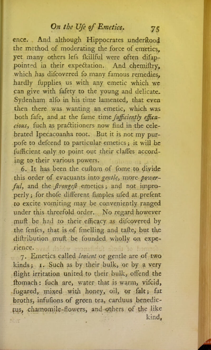 cnce. And although Hippocrates underfiood the method of moderating the force of emetics, yet many others lefs fkillful were often difap- pointed in their expe&ation. And chemiftry, which has difcovered fo many famous remedies, hardly fupplies us with any emetic which we £an give with fafety to the young and delicate. Sydenham alfo in his time lamented, that even then there was wanting an emetic, which was both fafe, and at the fame time Jufficiently effica- cious, fuch as practitioners now find in the cele- brated Ipecacoanha root. But it is not my pur- pofe to defcend to particular emetics; it will be fufficient only to point out their claffes accord- ing to their various powers. 6. It has been the cuilom of fome to divide this order of evacuants into gentle, more power- ful, and the ftrongeft emetics; and not impro- perly ; for thofe different fimples ufed at prefent to excite vomiting may be conveniently ranged under this threefold order. No regard however muft be had to their efficacy as difcovered by the fenfes, that is of fuelling and tafte, but the (Attribution mufl be founded wholly on expe- rience. 7. Emetics called lenient or gentle are of two kinds; 1. Such as by their bulk, or by a very flight irritation united to their bulk, offend the ftomach: fuch are, water that is warm, vifcid, fugared, mixed with honey, oil, or fait; fat broths, infufions of green tea, carduus benedic- tus, chamomile-flowers, and others of the like * * * kind,