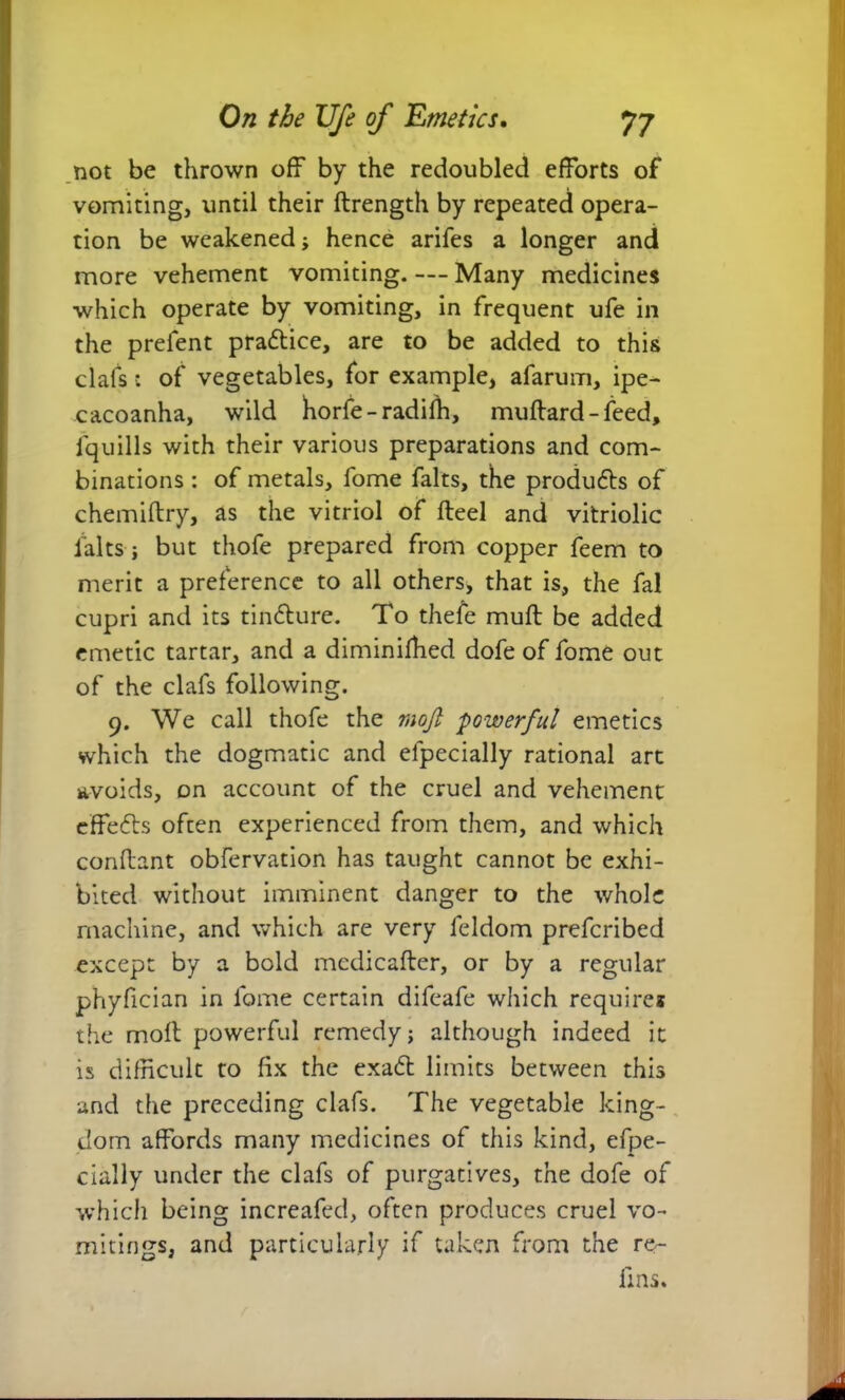not be thrown off by the redoubled efforts of vomiting, until their ftrength by repeated opera- tion be weakened; hence arifes a longer and more vehement vomiting. — Many medicines which operate by vomiting, in frequent ufe in the prefent pra&ice, are to be added to this clafs: of vegetables, for example, afarum, ipe- cacoanha, wild horfe-radiih, muffard- feed, fquills with their various preparations and com- binations : of metals, lome falts, the produces of chemidry, as the vitriol of fteel and vitriolic lalts ; but thofe prepared from copper feem to merit a preference to all others, that is, the fal cupri and its tin&ure. To thefe muff be added emetic tartar, and a diminifhed dofe of fome out of the clafs following. 9. We call thofe the mojl powerful emetics which the dogmatic and elpecially rational art avoids, on account of the cruel and vehement effefts often experienced from them, and which condant obfervation has taught cannot be exhi- bited without imminent danger to the whole machine, and which are very feldom prefcribed except by a bold medicafter, or by a regular phyfician in fome certain difeafe which requires the moft powerful remedy; although indeed it is difficult to fix the exa& limits between this and the preceding clafs. The vegetable king- dom affords many medicines of this kind, efpe- cially under the clafs of purgatives, the dofe of which being increafed, often produces cruel vo- mitings, and particularly if taken from the re- fins.