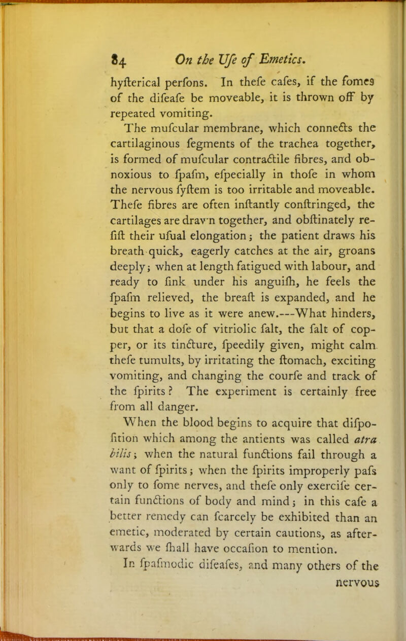 1 ** On the Ufe of Emetics. * hyflerical perfons. In thefe cafes, if the fomes of the difeafe be moveable, it is thrown off by repeated vomiting. The mufcular membrane, which conne&s the cartilaginous fegments of the trachea together, is formed of mufcular contraftile fibres, and ob- noxious to fpafm, efpecially in thofe in whom the nervous fyftem is too irritable and moveable. Thefe fibres are often inflantly conflringed, the cartilages are drawn together, and obftinately re- fill their ufual elongation; the patient draws his breath quick, eagerly catches at the air, groans deeply; when at length fatigued with labour, and ready to fink under his anguifh, he feels the fpafm relieved, the breafl is expanded, and he begins to live as it were anew.—What hinders, but that a dofe of vitriolic fait, the fait of cop- per, or its tindture, fpeedily given, might calm thefe tumults, by irritating the ftomach, exciting vomiting, and changing the courfe and track of the fpirits ? The experiment is certainly free from all danger. When the blood begins to acquire that difpo- fition which among the antients was called atra bilis; when the natural functions fail through a want of fpirits; when the fpirits improperly pafs only to fome nerves, and thefe only exercife cer- tain functions of body and mind; in this cafe a better remedy can fcarcely be exhibited than an emetic, moderated by certain cautions, as after- wards we fhall have occafion to mention. In fpafmodic difeafes, and many others of the nervous