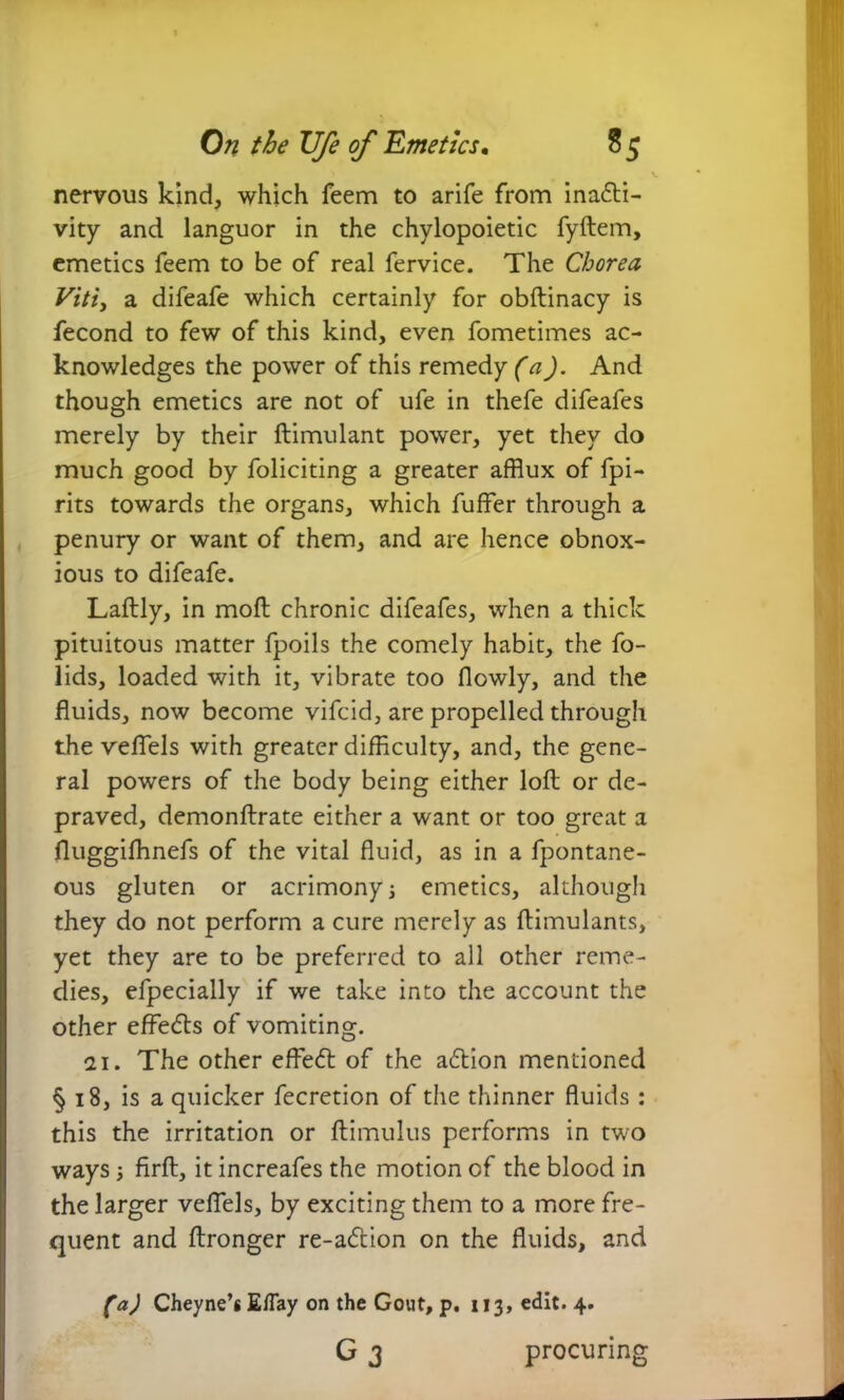 nervous kind, which feem to arife from inacti- vity and languor in the chylopoietic fyftem, emetics feem to be of real fervice. The Chorea Viti, a difeafe which certainly for obftinacy is fecond to few of this kind, even fometimes ac- knowledges the power of this remedy (a). And though emetics are not of ufe in thefe difeafes merely by their ftimulant power, yet they do much good by foliciting a greater afflux of fpi- rits towards the organs, which fuffer through a penury or want of them, and are hence obnox- ious to difeafe. Laftly, in moft chronic difeafes, when a thick pituitous matter fpoils the comely habit, the fo- lids, loaded with it, vibrate too flowly, and the fluids, now become vifcid, are propelled through the veflels with greater difficulty, and, the gene- ral powers of the body being either loft or de- praved, demonftrate either a want or too great a fluggiffinefs of the vital fluid, as in a fpontane- ous gluten or acrimonyj emetics, although they do not perform a cure merely as ftimulants, yet they are to be preferred to all other reme- dies, efpecially if we take into the account the other effeCls of vomiting. ai. The other effeCl of the aCtion mentioned § 18, is a quicker fecretion of the thinner fluids: this the irritation or ftimulus performs in two ways; firft, it increafes the motion of the blood in the larger veflels, by exciting them to a more fre- quent and ftronger re-aCtion on the fluids, and (a) Cheyne’s E/Tay on the Gout, p. 113, edit. 4. G 3 procuring
