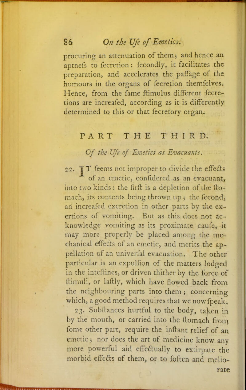 procuring an attenuation of them; and hence an aptnefs to lecretion: fecondly, it facilitates the preparation, and accelerates the paffage of the humours in the organs of fecretion themfelves. Hence, from the fame ftimulus different fecre- tions are increafed, according as it is differently determined to this or that fecretory organ. PART THE THIRD. Of the Ufe of Emetics as Evacuants. 22. J T feems not improper to divide the effects of an emetic, confidered as an evacuant, into two kinds : the firft is a depletion of the fto- mach, its contents being thrown up ; the fecond, an increafed excretion in other parts by the ex- ertions of vomiting. But as this does not ac- knowledge vomiting as its proximate caufe, it may more properly be placed among the me- chanical effects of an emetic, and merits the ap- pellation of an univerfal evacuation. The other particular is an expulfion of the matters lodged in the inteffines, or driven thither by the force of ftimuli, or laftly, which have flowed back from the neighbouring parts into them ; concerning which, a good method requires that we nowfpeak. 2j. Subftances hurtful to the body, taken in by the mouth, or carried into the ftomach fronq fome other part, require the inftant relief of an emetic; nor does the art of medicine know any more powerful aid effedtually to extirpate the morbid effects of them, or to foften and melio- rate