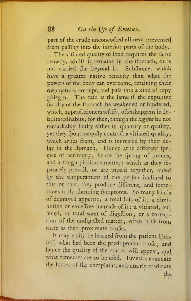 part of the crude unconco&ed aliment prevented from pafllng into the interior parts of the body. The vitiated quality of food requires the fame remedy, whilft it remains in the ftqmach, or is not carried far beyond it. Subftances which have a greater native tenacity than what the powers of the body can overcome, retaining their owy nature, corrupt, and pafs into a kind of ropy phlegm. The cafe is the fame if the expulfive faculty of the ftomach be weakened or hindered, which, as praAitioners teftify, often happens in de- * bilitated habits j for then, though the ingsfia be not remarkably faulty either in quantity or quality, yet they fpontaneoudy contraA a vitiated quality, which ariles from, and is increafed by their de- lay in the ftomach. Hence arife different fpe- cies of acrimony; hence the fpring of mucys, and a tough pituitous matter; which as they fe- parately prevail, or are mixed together, aided by the temperament of the pcrfon inclined tq this or that, they produce different, and fome- times truly, alarming fymptoms. So many kinds of depraved appetite; a total lofs of it; a dimi- nution or excellive increafe of it; a vitiated, lef- fened, or total want of digeftion; or a corrup- tion of the undigefled matter; often arife from thele as their proximate caufes. It may ealily be learned from the patient him- fell, what had been the prediiponant caufe; and hence the quality of the matter will appear, anc^ yrhat remedies are to be ufed. Emetics evacuate rhe fomes of the complaint, and utterly eradicate the