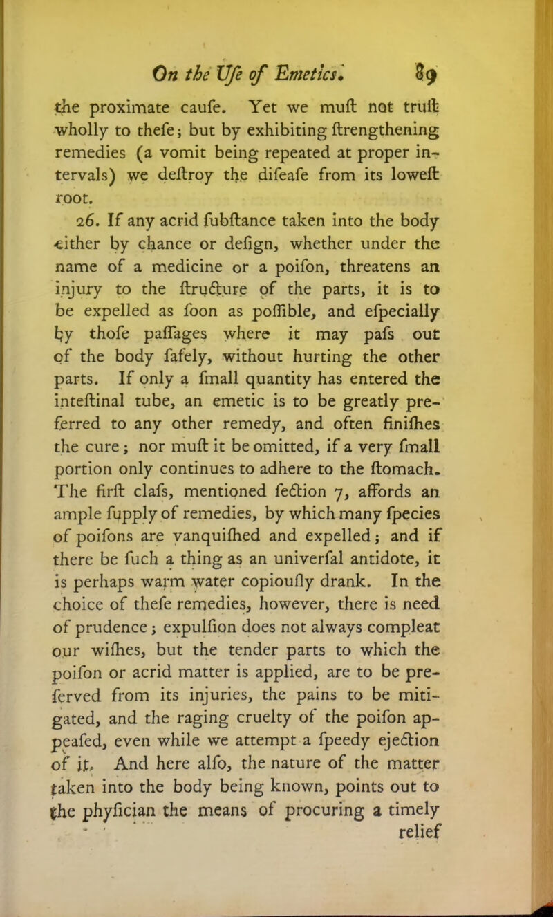 the proximate caufe. Yet we muft not trull wholly to thefe; but by exhibiting ftrengthening remedies (a vomit being repeated at proper in- tervals) we deftroy the difeafe from its loweft root. 26. If any acrid fubftance taken into the body -either by chance or defign, whether under the name of a medicine or a poifon, threatens an injury to the ftru<fture of the parts, it is to be expelled as foon as poffible, and efpecially hy thofe paffages where it may pafs out of the body fafely, without hurting the other parts. If only a fmall quantity has entered the inteftinal tube, an emetic is to be greatly pre- ferred to any other remedy, and often finishes the cure; nor muft it be omitted, if a very fmall portion only continues to adhere to the ftomach. The firft clafs, mentioned feflion 7, affords an ample fupply of remedies, by which many fpecies of poifons are vanquilhed and expelled j and if there be fuch a thing as an univerfal antidote, it is perhaps warm water copioufly drank. In the choice of thefe remedies, however, there is need of prudence; expulfion does not always compleat our willies, but the tender parts to which the poifon or acrid matter is applied, are to be pre- ferved from its injuries, the pains to be miti- gated, and the raging cruelty of the poifon ap- peafed, even while we attempt a fpeedy ejection of if. And here alfo, the nature of the matter taken into the body being known, points out to the phyfician the means of procuring a timely relief