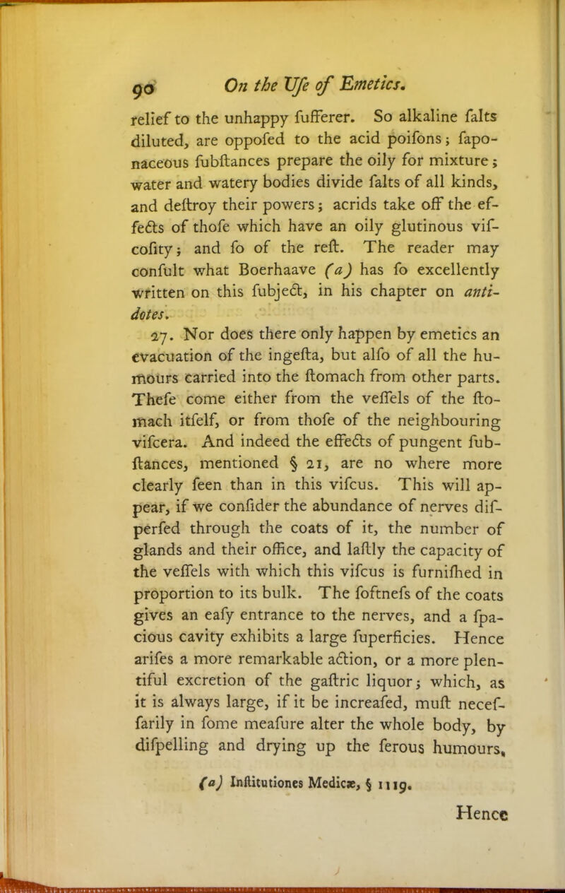 relief to the unhappy fufferer. So alkaline falts diluted, are oppofed to the acid poifons; fapo- naceous fubftances prepare the oily for mixture; water and watery bodies divide falts of all kinds, and deftroy their powers; acrids take off the ef- fects of thofe which have an oily glutinous vif- cofity; and fo of the reft. The reader may confult what Boerhaave (a) has fo excellently written on this fubje<5t, in his chapter on anti- dotes. 27. Nor does there only happen by emetics an evacuation of the ingefta, but alfo of all the hu- mours carried into the ftomach from other parts. Thefe come either from the veffels of the fto- mach itfelf, or from thofe of the neighbouring vifcera. And indeed the effe£ts of pungent fub- ftances, mentioned § 21, are no where more clearly feen than in this vifcus. This will ap- pear, if we confider the abundance of nerves dif- perfed through the coats of it, the number of glands and their office, and laftly the capacity of the veffels with which this vifcus is furnifhed in proportion to its bulk. The foftnefs of the coats gives an eafy entrance to the nerves, and a fpa- cious cavity exhibits a large fuperficies. Hence arifes a more remarkable action, or a more plen- tiful excretion of the gaftric liquor; which, as it is always large, if it be increased, muft necef- farily in fome meafure alter the whole body, by difpelling and drying up the ferous humours, (a) Inflitutiones Medic*, § 1119. Hence
