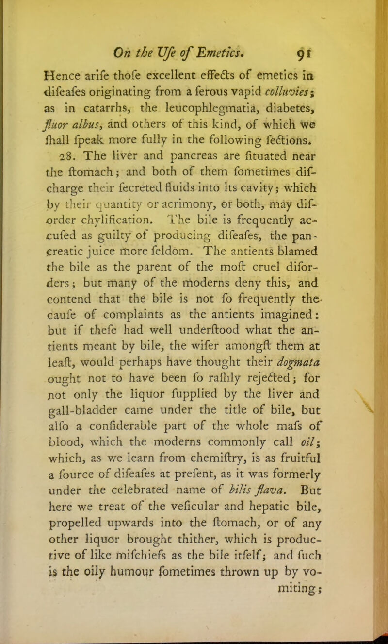 Hence arlfe thofe excellent effects of emetics in difeafes originating from a ferous vapid colluvies; as in catarrhs, the leucophlegmatia, diabetes, Jluor albus, and others of this kind, of which we fhall fpeak more fully in the following fe&ions. 28. The liver and pancreas are fituated near the ftomach; and both of them fometimes dif- charge their fecreted fluids into its cavity; which by their quantity or acrimony, or both, may dif- order chylification. The bile is frequently ac- cufed as guilty of producing difeafes, the pan- creatic juice more feldom. The antients blamed the bile as the parent of the moft cruel difor- ders; but many of the moderns deny this, and contend that the bile is not fo frequently the- caufe of complaints as the antients imagined: but if thefe had well underftood what the an- tients meant by bile, the wifer amongft them at lead, would perhaps have thought their dogmata ought not to have been fo rafnly rejefted; for not only the liquor fupplied by the liver and gall-bladder came under the title of bile, but alio a conflderabie part of the whole mafs of blood, which the moderns commonly call 0/Y; which, as we learn from chemiftry, is as fruitful a fource of difeafes at prefent, as it was formerly under the celebrated name of bilis flava. But here v/e treat of the veficular and hepatic bile, propelled upwards into the ftomach, or of any other liquor brought thither, which is produc- tive of like mifchiefs as the bile itfelf; and fuch is the oily humour fometimes thrown up by vo- miting;