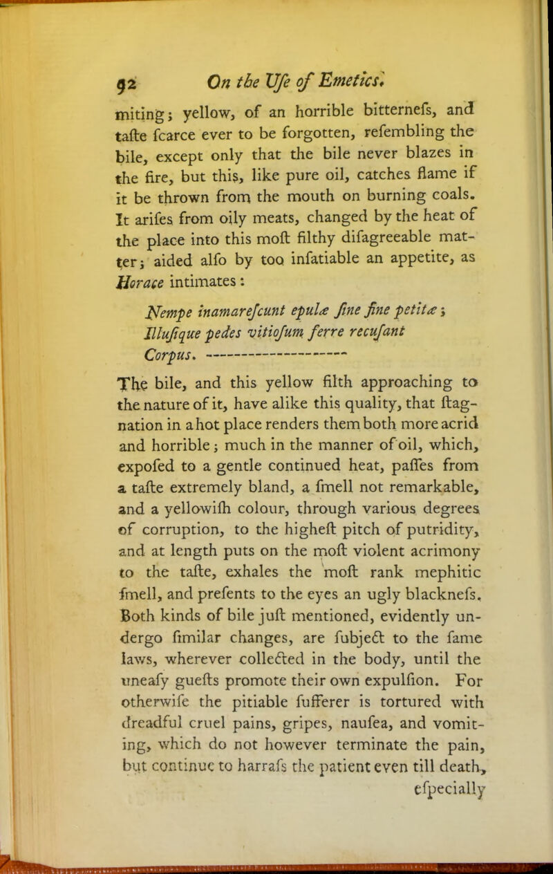uniting; yellow, of an horrible bitternefs, and tafte fcarce ever to be forgotten, refembling the bile, except only that the bile never blazes in the fire, but this, like pure oil, catches flame if it be thrown from the mouth on burning coals. It arifes from oily meats, changed by the heat of the place into this moft filthy difagreeable mat- ter; aided alfo by too infatiable an appetite, as Horace intimates: fifempe inamarefcunt epul* fine fine petit*; Illufique pedes vitiofum ferre recufant Corpus. The bile, and this yellow filth approaching to the nature of it, have alike this quality, that ftag- nation in a hot place renders them both more acrid and horrible; much in the manner of oil, which, expofed to a gentle continued heat, paffes from a tafte extremely bland, a fmell not remarkable, and a yellowifh colour, through various degrees of corruption, to the higheft pitch of putridity, and at length puts on the moft violent acrimony to the tafte, exhales the moft rank mephitic fmell, and prefents to the eyes an ugly blacknefs. Both kinds of bile juft mentioned, evidently un- dergo fimilar changes, are fubje<ft to the fame laws, wherever collected in the body, until the uneafy guefts promote their own expulfion. For otherwife the pitiable fufferer is tortured with dreadful cruel pains, gripes, naufea, and vomit- ing, which do not however terminate the pain, but continue to harrafs the patient even till death, efpecially