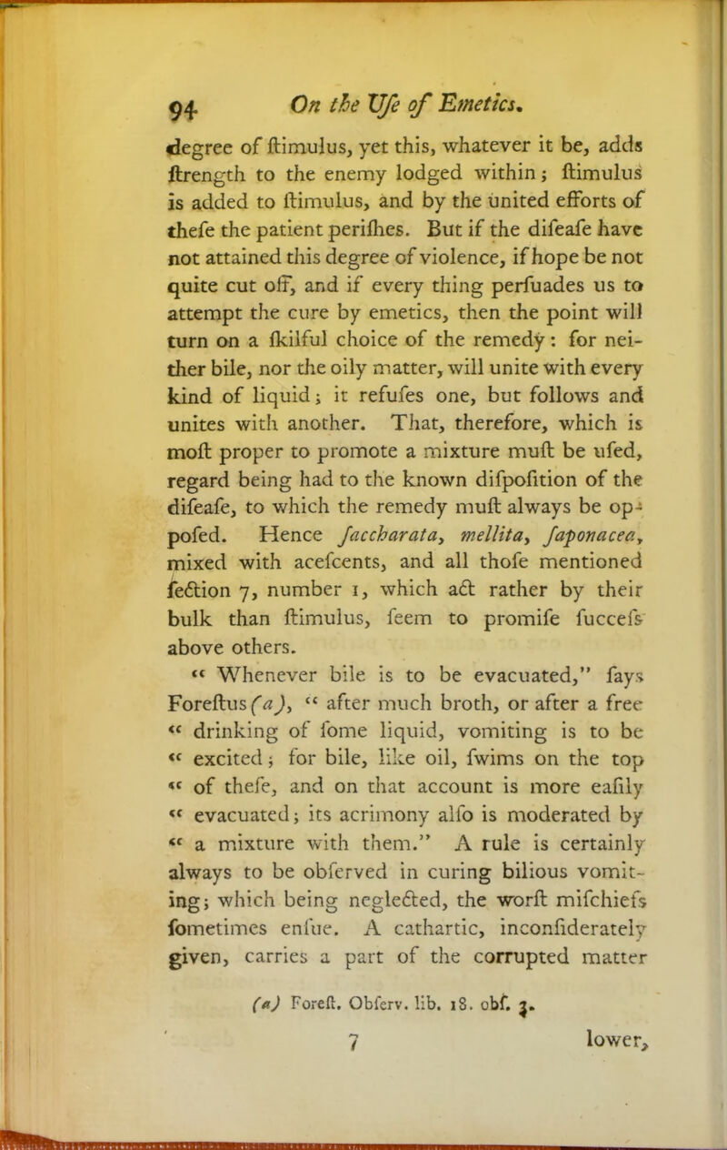 degree of ftimulus, yet this, whatever it be, adds ftrength to the enemy lodged within; ftimulus is added to ftimulus, and by the united efforts of thefe the patient periflies. But if the difeafe have not attained this degree of violence, if hope be not quite cut off, and if every thing perfuades us to attempt the cure by emetics, then the point will turn on a Ikiiful choice of the remedy: for nei- ther bile, nor the oily matter, will unite with every kind of liquid; it refufes one, but follows and unites with another. That, therefore, which is moft proper to promote a mixture muft be ufed, regard being had to the known difpofition of the difeafe, to which the remedy muft always be op- pofed. Hence Jaccharata, mellita, faponaceeiy mixed with acefcents, and all thofe mentioned feftion 7, number 1, which aft rather by their bulk than ftimulus, feem to promife fuccefs- above others. “ Whenever bile is to be evacuated,” fays Foreftusfa), t£ after much broth, or after a free <c drinking of fome liquid, vomiting is to be <c excited ; for bile, like oil, fwims on the top <c of thefe, and on that account is more eafily <c evacuated; its acrimony alfo is moderated by <c a mixture with them.” A rule is certainly always to be obferved in curing bilious vomit- ing; which being neglefted, the worft mifchiefs fometimes enlue. A cathartic, inconfiderately given, carries a part of the corrupted matter (a) Foreft. Obferv. lib. 18. obf. 7 lower.