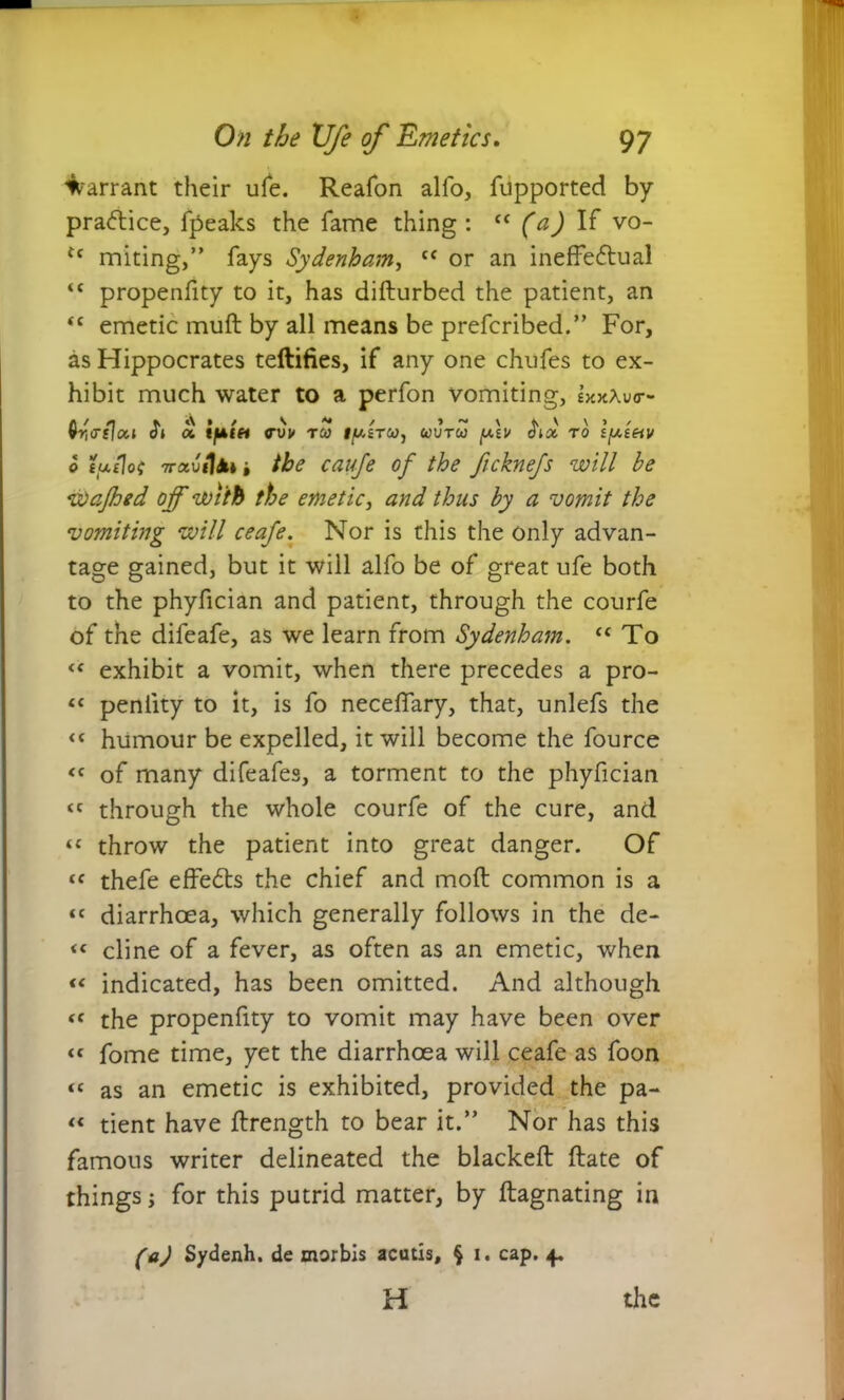 Warrant their ufe. Reafon alfo, fupported by practice, fpeaks the fame thing : “ (a) If vo- u miting,” fays Sydenham, “ or an ineffectual “ propenfity to it, has difturbed the patient, an <c emetic muff by all means be prefcribed.” For, as Hippocrates teftifies, if any one chufes to ex- hibit much water to a perfon vomiting, sxxXuo-- a i f] * a » / s *» > > ~ \ vri<rsloc.i di a. tfAtet <rvi/ rco 1/u.stco, uvtw dioc to ifJLteiv 0 tuijot Trauil*» i the cauje of the ficknefs will be Wafhed of with the emetic, and thus by a vomit the vomiting will ceafe. Nor is this the only advan- tage gained, but it will alfo be of great ufe both to the phyfician and patient, through the courfe of the difeafe, as we learn from Sydenham. “ To << exhibit a vomit, when there precedes a pro- “ peniity to it, is fo neceffary, that, unlefs the <c humour be expelled, it will become the fource <c of many difeafes, a torment to the phyfician « through the whole courfe of the cure, and “ throw the patient into great danger. Of tf thefe effeCts the chief and moft common is a « diarrhoea, which generally follows in the de- <c cline of a fever, as often as an emetic, when indicated, has been omitted. And although “ the propenfity to vomit may have been over <c fome time, yet the diarrhoea will ceafe as foon “ as an emetic is exhibited, provided the pa- “ tient have flrength to bear it.” Nor has this famous writer delineated the blacked: ftate of things; for this putrid matter, by ftagnating in (a) Sydenh. de morbis acutis, § 1. cap. 4. H the