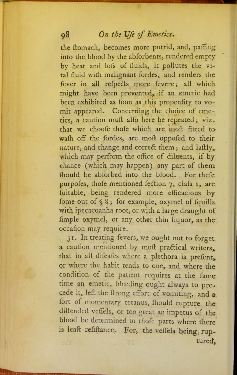 the ftomach, becomes more putrid, and, paflirig. into the blood by the abforbents, rendered empty by heat and lofs of fluids, it pollutes the vi- tal fluid with malignant fordes, and renders the fever in all refpedts more fevere; all which might have been prevented,, if an emetic had been exhibited as foon as this propenflty to vo- mit appeared. Concerning the choice of eme- tics, a caution muft alfo here be repeated viz.- that we choofe thofe which are molt fitted to- wafh off the fordes, are mofl oppofed to their nature, and change and corredt them ; and laftly„ which may perform the office of diluents, if by chance (which may happen) any part of them fhould be abforbed into the blood. For thefe purpofes, thofe mentioned fedtion 7, clafs 1, are fuitable, being rendered more efficacious by fome out of § 8 j for example, oxymel of fquills with ipecacoanha root, or with a large draught of Ample oxymel, or any other thin liquor, as the occafion may require. 31. In treating fevers, we ought not to forget a caution mentioned by mod pradtical writers, that in all difeafes where a plethora is prefent, or where the habit tends to one, and where the condition of the patient requires at the fame time an emetic, bleeding ought always to pre- cede it, left the ftrong effort of vomiting, and a fort of momentary tetanus, fhould rupture the diltended veffels, or too great an impetus of the blood be determined to thofe parts where there is leaft refiftance. For, the veffels being rup- tured.