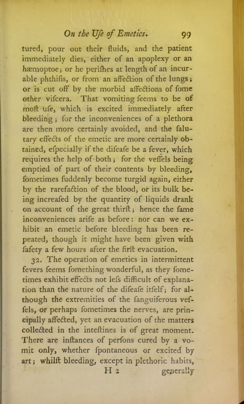 tured, pour out their fluids, and the patient immediately dies, either of an apoplexy or an haemoptoe; or he perifhes at length of an incur- able phthifis, or from an affedtion of the lungs; or is cut off by the morbid afFedtions of fome other vifcera. That vomiting feems to be of mod: ufe, which is excited immediately after bleeding; for the inconveniences of a plethora are then more certainly avoided, and the falu- tary efFedts of the emetic are more certainly ob- tained, efpecially if the difeafe be a fever, which requires the help of both; for the vefFels being emptied of part of their contents by bleeding, fometimes fuddenly become turgid again, either by the rarefadtion of the blood, or its bulk be- ing increafed by the quantity of liquids drank on account of the great third:; hence the fame inconveniences arife as before: nor can we ex- hibit an emetic before bleeding has been re- peated, though it might have been given with fafety a few hours after the firlt evacuation. 32. The operation of emetics in intermittent fevers feems fomething wonderful, as they fome- times exhibit effedts not lefs difficult of explana- tion than the nature of the difeafe itfelf; for al- though the extremities of the fanguiferous vef- fels, or perhaps fometimes the nerves, are prin- cipally affedted, yet an evacuation of the matters colledted in the inteftines is of great moment. There are indiances of perfons cured by a vo- mit only, whether fpontaneous or excited by art; whild: bleeding, except in plethoric habits, H 2 generally