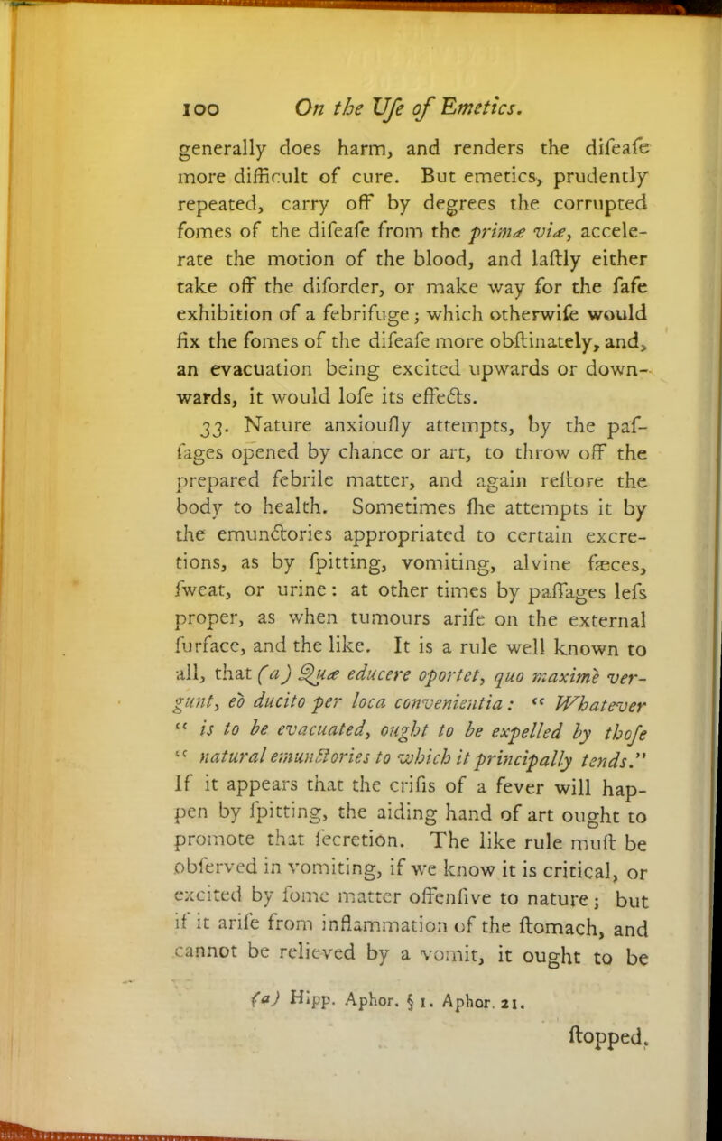 generally does harm, and renders the difeafe more difficult of cure. But emetics, prudently repeated, carry off by degrees the corrupted fomes of the difeafe from the prima via, accele- rate the motion of the blood, and laftly either take off the diforder, or make way for the fafe exhibition of a febrifuge; which otherwife would fix the fomes of the difeafe more obftinateiy, and, an evacuation being excited upwards or down- wards, it would lofe its eftedts. 33. Nature anxiouOy attempts, by the paf- fages opened by chance or art, to throw off the prepared febrile matter, and again reffore the body to health. Sometimes fhe attempts it by the emundtories appropriated to certain excre- tions, as by fpitting, vomiting, alvine faeces, fweat, or urine: at other times by paffages lefs proper, as when tumours arife on the external furface, and the like. It is a rule well known to all, that (a) Qua educere oportet, quo maxime ver- gunt, eo ducito per loca convenientia : “ Whatever c< is to he evacuated, ought to be expelled by thofe tc natural emunbtories to which it principally tended' if it appears that the crifis of a fever will hap- pen by fpitting, the aiding hand of art ought to promote that fecretion. The like rule muff be obferved in vomiting, if we know it is critical, or excited by fome matter offenfive to nature j but if it arife from inflammation of the ftomach, and cannot be relieved by a vomit, it ought to be (a) Hipp. Aphor. § 1. Aphor. 21. flopped.