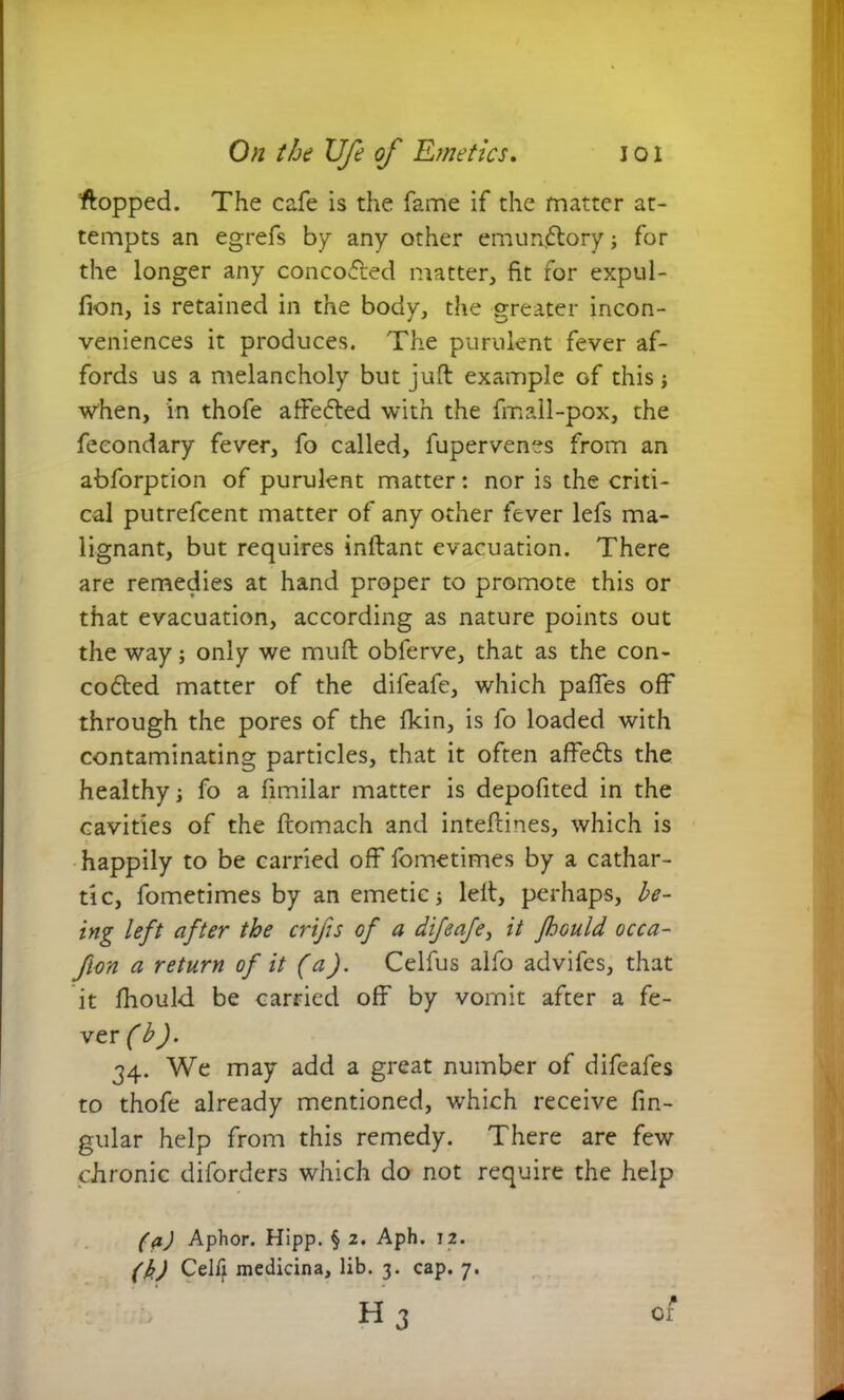 'flopped. The cafe is the fame if the matter at- tempts an egrefs by any other emundlory; for the longer any concodfed matter, fit for expul- fion, is retained in the body, the greater incon- veniences it produces. The purulent fever af- fords us a melancholy but juft example Gf this ■when, in thofe affedted with the fmall-pox, the fecondary fever, fo called, fupervenes from an abforption of purulent matter: nor is the criti- cal putrefcent matter of any other fever lefs ma- lignant, but requires inftant evacuation. There are remedies at hand proper to promote this or that evacuation, according as nature points out the way; only we muft oblerve, that as the con- codted matter of the difeafe, which paffes off through the pores of the fkin, is fo loaded with contaminating particles, that it often affedts the healthy; fo a fimilar matter is depofited in the cavities of the ftomach and inteftines, which is happily to be carried off fometimes by a cathar- tic, fometimes by an emetic; left, perhaps, he- ing left after the crifis of a difeafe, it Jhould occa- flon a return of it (a). Celfus alfo advifes, that it fhould be carried off by vomit after a fe- ver (b). 34. We may add a great number of difeafes to thofe already mentioned, which receive An- gular help from this remedy. There are few chronic diforders which do not require the help (a) Aphor. Hipp. § 2. Aph. 12. (k) Celfi medicina, lib. 3. cap. 7. ■■ ■• h3 * Cl