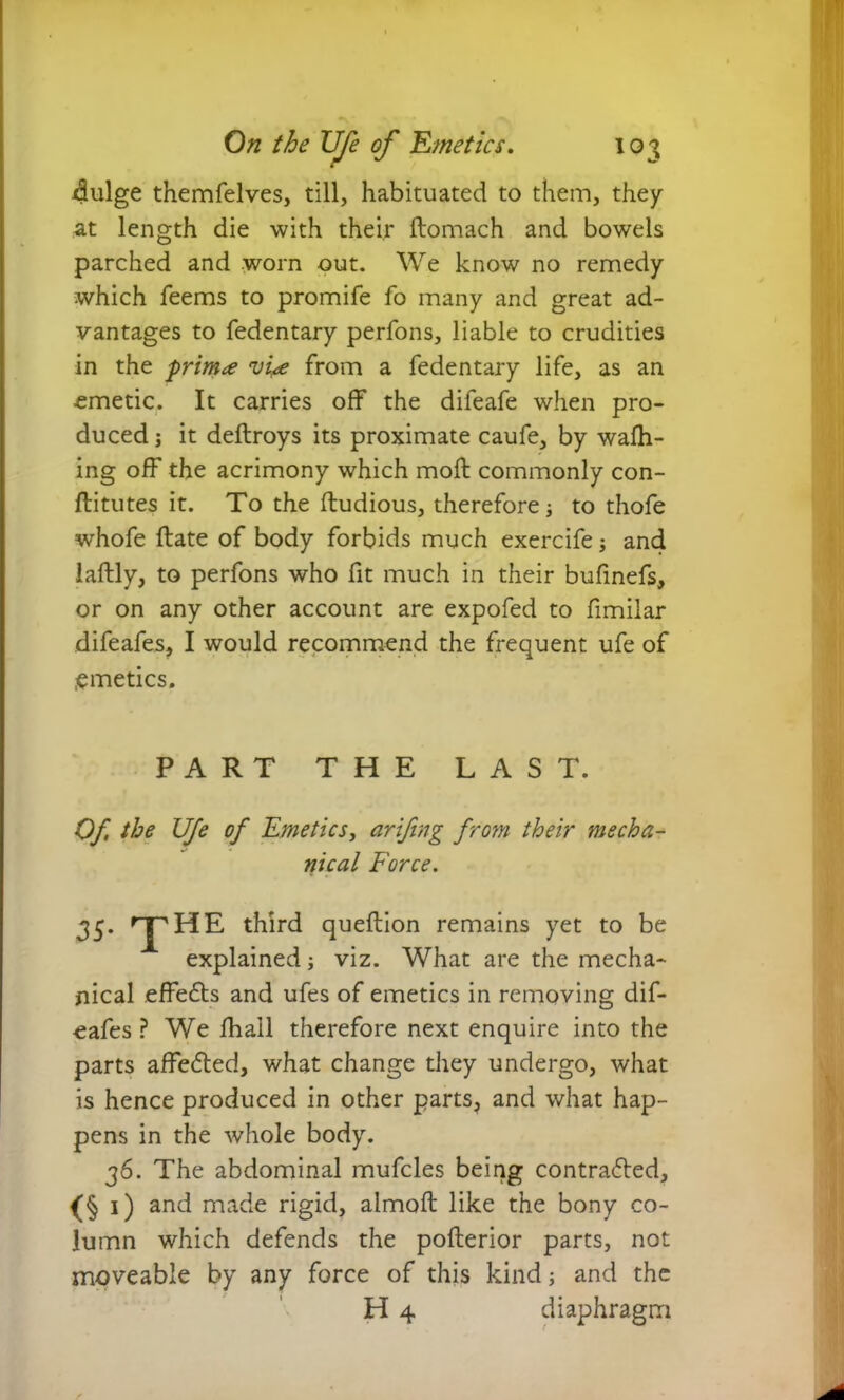 dulge themfelves, till, habituated to them, they at length die with their flomach and bowels parched and worn out. We know no remedy which Teems to promife fo many and great ad- vantages to fedentary perfons, liable to crudities in the primae vhe from a fedentary life, as an ■emetic. It carries off the difeafe when pro- duced j it deflroys its proximate caufe, by wafh- ing off the acrimony which mofl commonly con- fli tutes it. To the fludious, therefore j to thofe whofe flate of body forbids much exercife j and laflly, to perfons who fit much in their bufinefs, or on any other account are expofed to fimilar difeafes, I would recommend the frequent ufe of emetics. PART THE LAST. Of the Ufe of Emetics, arifing from their mecha- nical Force. 35- T HE third queflion remains yet to be explained; viz. What are the mecha- nical effeCts and ufes of emetics in removing dif- eafes ? We fhall therefore next enquire into the parts affected, what change they undergo, what is hence produced in other parts, and what hap- pens in the whole body. 36. The abdominal mufcles being contracted, (§ 1) and made rigid, almofl like the bony co- lumn which defends the poflerior parts, not moveable by any force of this kind; and the H 4 diaphragm