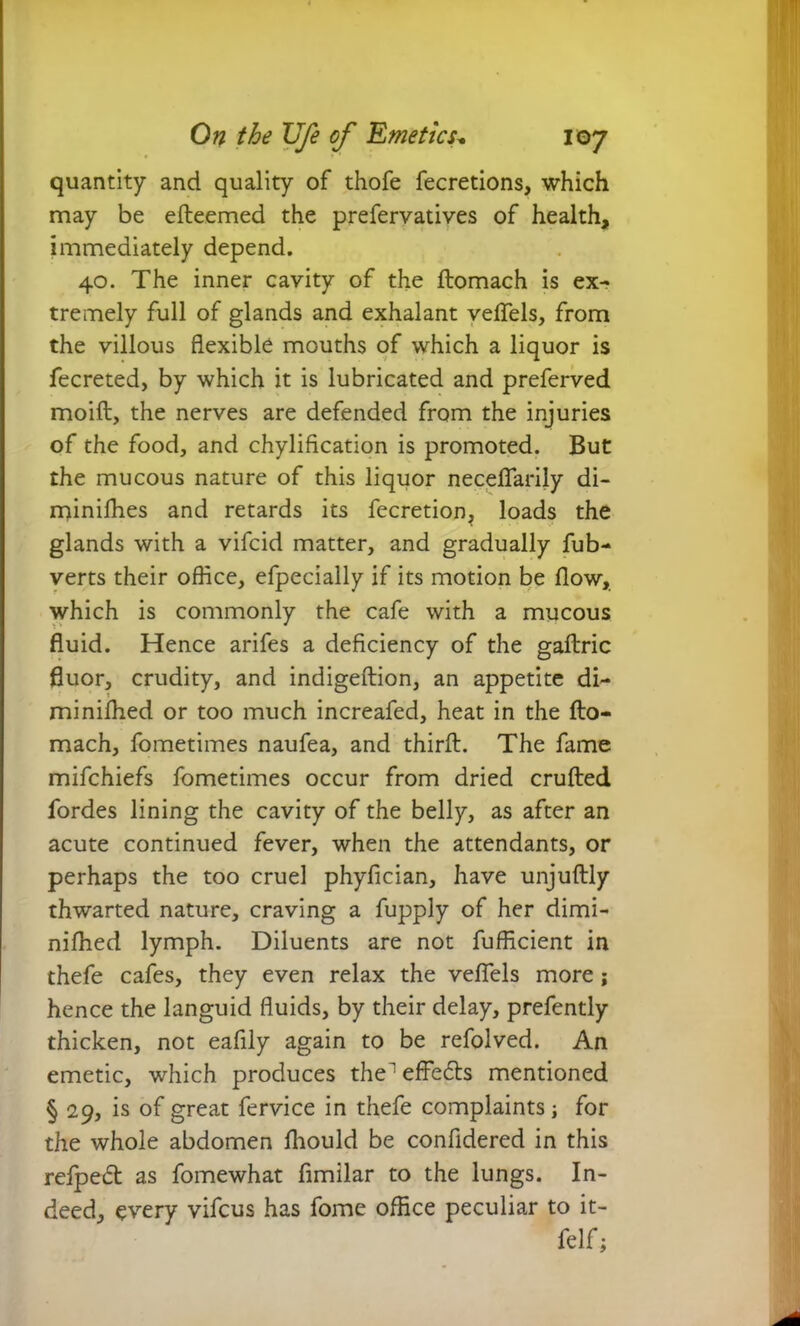 quantity and quality of thofe fecretions, which may be efteemed the prefervatives of health, immediately depend. 40. The inner cavity of the ftomach is ex- tremely full of glands and exhalant veflels, from the villous flexible mouths of which a liquor is fecreted, by which it is lubricated and preferred moift, the nerves are defended from the injuries of the food, and chylification is promoted. But the mucous nature of this liquor neceflarily di- miniffies and retards its fecretion, loads the glands with a vifcid matter, and gradually fub- verts their office, efpecially if its motion be flow, which is commonly the cafe with a mucous fluid. Hence arifes a deficiency of the gaftric fluor, crudity, and indigeftion, an appetite di- miniffied or too much increafed, heat in the fto- mach, fometimes naufea, and thirft. The fame mifchiefs fometimes occur from dried crufted fordes lining the cavity of the belly, as after an acute continued fever, when the attendants, or perhaps the too cruel phyfician, have unjuftly thwarted nature, craving a fupply of her dimi- niffied lymph. Diluents are not fufficient in thefe cafes, they even relax the veflels more; hence the languid fluids, by their delay, prefently thicken, not eafily again to be refolved. An emetic, which produces the^ effects mentioned § 29, is of great fervice in thefe complaints; for the whole abdomen fliould be confidered in this refpecft as fomewhat ftmilar to the lungs. In- deed, every vifcus has fome office peculiar to it- felf;