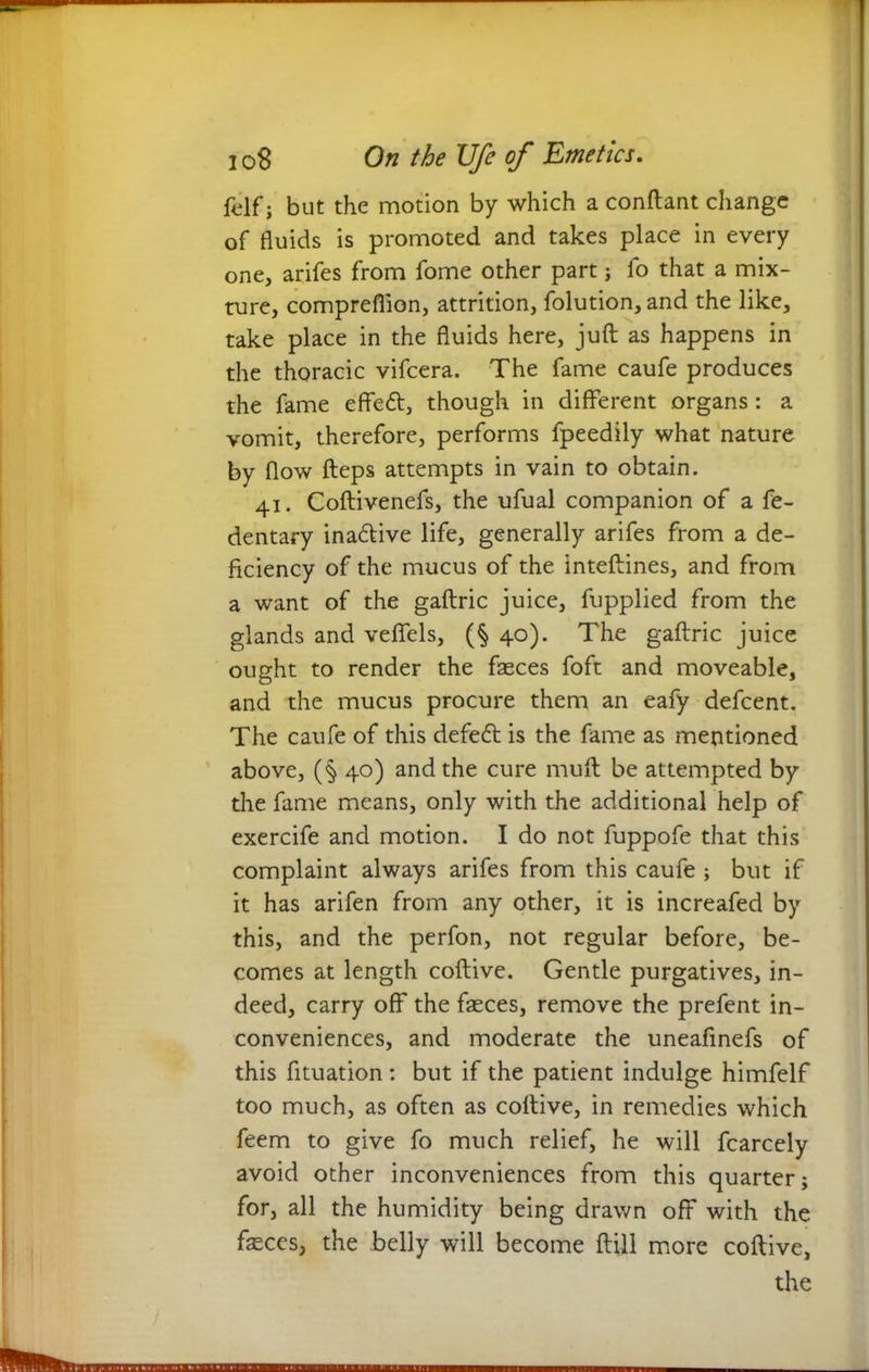 {elf; but the motion by which a conflant change of fluids is promoted and takes place in every one, arifes from fome other part; fo that a mix- ture, compreflion, attrition, folution,and the like, take place in the fluids here, juft as happens in the thoracic vifcera. The fame caufe produces the fame effett, though in different organs: a vomit, therefore, performs fpeedily what nature by flow fteps attempts in vain to obtain. 41. Coftivenefs, the ufual companion of a fe- dentary inactive life, generally arifes from a de- ficiency of the mucus of the inteftines, and from a want of the gaftric juice, fupplied from the glands and veffels, (§ 40). The gaftric juice ought to render the faeces foft and moveable, and the mucus procure them an eafy defcent. The caufe of this defeft is the fame as mentioned above, (§ 40) and the cure muft be attempted by the fame means, only with the additional help of exercife and motion. I do not fuppofe that this complaint always arifes from this caufe ; but if it has arifen from any other, it is increafed by this, and the perfon, not regular before, be- comes at length coftive. Gentle purgatives, in- deed, carry off the fasces, remove the prefent in- conveniences, and moderate the uneafinefs of this fituation : but if the patient indulge himfelf too much, as often as coftive, in remedies which feem to give fo much relief, he will fcarcely avoid other inconveniences from this quarter; for, all the humidity being drawn off with the fteces, the belly will become ftill more coftive, the