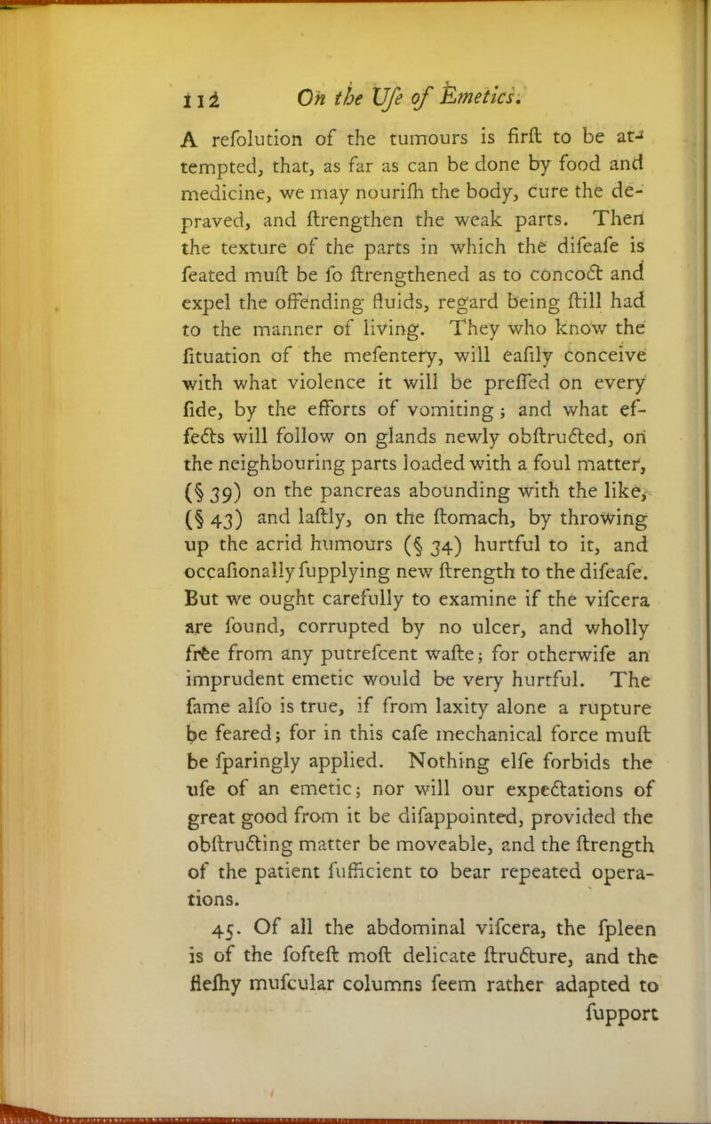 A refolution of the tumours is firft to be at- tempted, that, as far as can be done by food and medicine, we may nourifh the body, cure the de- praved, and ftrengthen the weak parts. Then the texture of the parts in which the difeafe is feated mud be fo ftrengthened as to concodt and expel the offending fluids, regard being ftill had to the manner of living. They who know the fituation of the mefentery, will eafily conceive with what violence it will be preffed on every fide, by the efforts of vomiting ; and what ef- fects will follow on glands newly obftrudted, on the neighbouring parts loaded with a foul matter, (§39) on the pancreas abounding with the like; (§43) and laftly, on the ftomach, by throwing up the acrid humours (§ 34) hurtful to it, and occafionallyfupplying new ftrength to the difeafe. But we ought carefully to examine if the vifeera are found, corrupted by no ulcer, and wholly frfce from any putrefeent wafte; for otherwife an imprudent emetic would be very hurtful. The fame alfo is true, if from laxity alone a rupture be feared; for in this cafe mechanical force muft be fparingly applied. Nothing elfe forbids the ufe of an emetic; nor will our expedlations of great good from it be difappointed, provided the obftrudting matter be moveable, and the ftrength of the patient fufftcient to bear repeated opera- tions. 45. Of all the abdominal vifeera, the fpleen is of the fofteft moft delicate ftru&ure, and the flefhy mufcular columns feem rather adapted to fupport