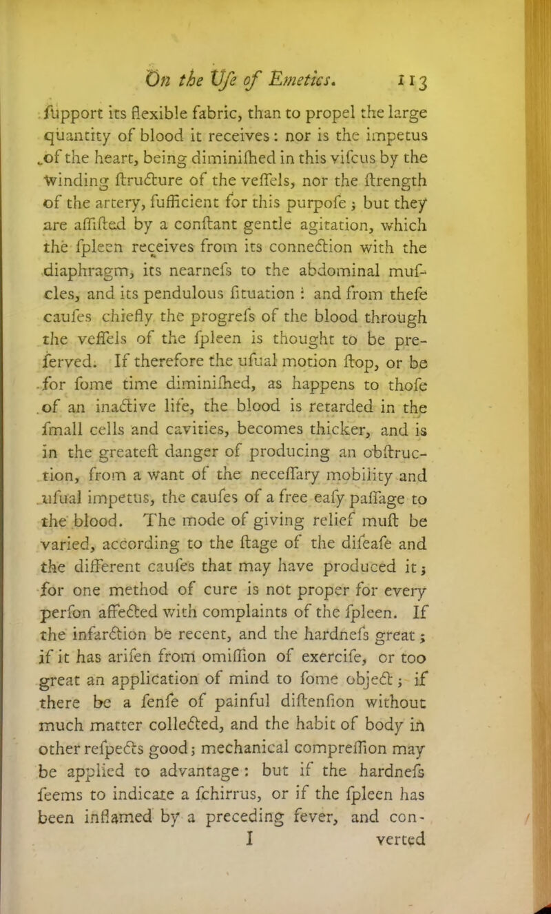 ftipport its flexible fabric, than to propel the large quantity of blood it receives: nor is the impetus _of the heart, being diminilhed in this vifcus by the Winding ftru&ure of the veffels, nor the flrength of the artery, fufficient for this purpofe ; but they are aflifled by a conflant gentle agitation, which the lpleen receives from its connexion with the diaphragm, its nearnefs to the abdominal muf- cles, and its pendulous fituation : and from thefe caufes chiefly the progrefs of the blood through the veffels of the fpleen is thought to be pre- served; If therefore the ufual motion flop, or be for fome time diminilhed, as happens to thofe of an inactive life, the blood is retarded in the Small cells and cavities, becomes thicker, and is in the greatefl danger of producing an obflruc- tion, from a want of the neceffary mobility and ufual impetus, the caufes of a free eafy palfage to the blood. The mode of giving relief mufl be varied, according to the flage of the difeafe and the different caufes that may have produced it; for one method of cure is not proper for every perfon affe6led with complaints of the fpleen. If the infarction be recent, and the hardnefs great; if it has arifen from omiffion of exercife, or too great an application of mind to fome objeCt; if there be a fenfe of painful diflenfion without much matter collected, and the habit of body in other refpeCts good; mechanical compreflion may be applied to advantage : but if the hardnefs feems to indicate a lchirrus, or if the fpleen has been inflamed by a preceding fever, and con- I yerted
