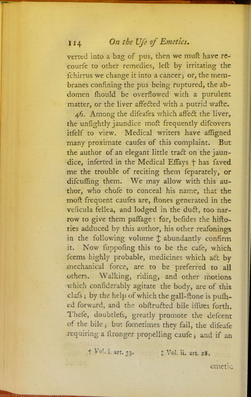 verted into a bag of pus, then we muft have re- courfe to other remedies, left by irritating the ichirrus we change it into a cancer3 or, the mem- branes confining the pus being ruptured, the ab- domen fhould be overflowed with a purulent matter, or the liver affedted with a putrid wafte. 46. Among the difeafes which affedt the liver, the unfightly jaundice moft frequently difeovers itfelf to view. Medical writers have afligned many proximate caufes of this complaint. But the author of an elegant little tradt on the jaun- dice, inferted in the Medical Eflays j- has faved me the trouble of reciting them feparately, or difeufling them. We may allow with this au- thor, who chofe to conceal his name, that the moft frequent caufes are, ftones generated in the veficula fellea, and lodged in the dudt, too nar- row to give them paffage: for, befides the hifto- ries adduced by this author, his other reafonings in the following volume J abundantly confirm it. Now luppofing this to be the cafe, which feems highly probable, medicines which adt by mechanical force, are to be preferred to all others. Walking, riding, and other motions which confiderably agitate the body, are of this clafs; by the help of which the gall-ftone is pufh- ed forward, and the obftrudted bile iflires forth. Thefe, doubtlefs, greatly promote the defeent of the bile , but fometimes they fail, the difeafe requiring a llronger propelling caufe j and if an t Vo!, j. art. 33. t Vol. ii. art. 2%. emetic