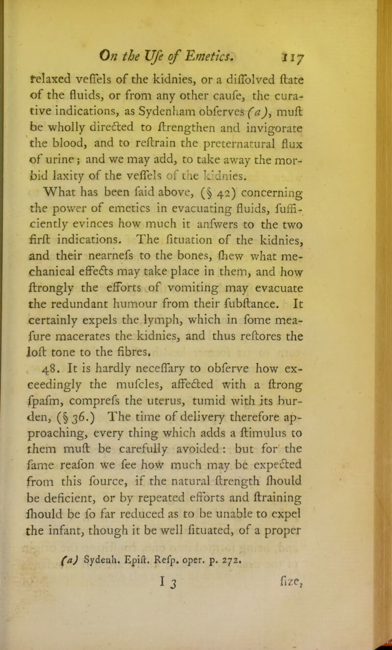 felaxed vefiels of the kidnies, or a diflblved (late of the fluids, or from any other caufe, the cura- tive indications, as Sydenham obferves (a), muft be wholly directed to ftrengthen and invigorate the blood, and to reftrain the preternatural flux of urine; and we may add, to take away the mor- bid laxity of the veffels of the kidnies. What has been faid above, (§ 42) concerning the power of emetics in evacuating fluids, fuffi- ciently evinces how much it anfwers to the two firft indications. The fltuation of the kidnies, and their nearnefs to the bones, fhew what me- chanical effe&s may take place in them, and how ftrongly the efforts of vomiting may evacuate the redundant humour from their fubftance. It certainly expels the lymph, which in fome mea- fure macerates the kidnies, and thus reflo res the loft tone to the fibres. 48. It is hardly neceflary to obferve how ex- ceedingly the mufcles, affecfted with a ftrong fpafm, comprefs the uterus, tumid with its bur- den, (§36.) The time of delivery therefore ap- proaching, every thing which adds a ftimulus to them muft be carefully avoided: but for the fame reafon wre fee how much may be expected from this fource, if the natural ftrength fhould be deficient, or by repeated efforts and draining fhould be fo far reduced as to be unable to expel the infant, though it be well fituated, of a proper (a) Sydenh. Epift. Refp. oper. p. 272. I 3 fize,