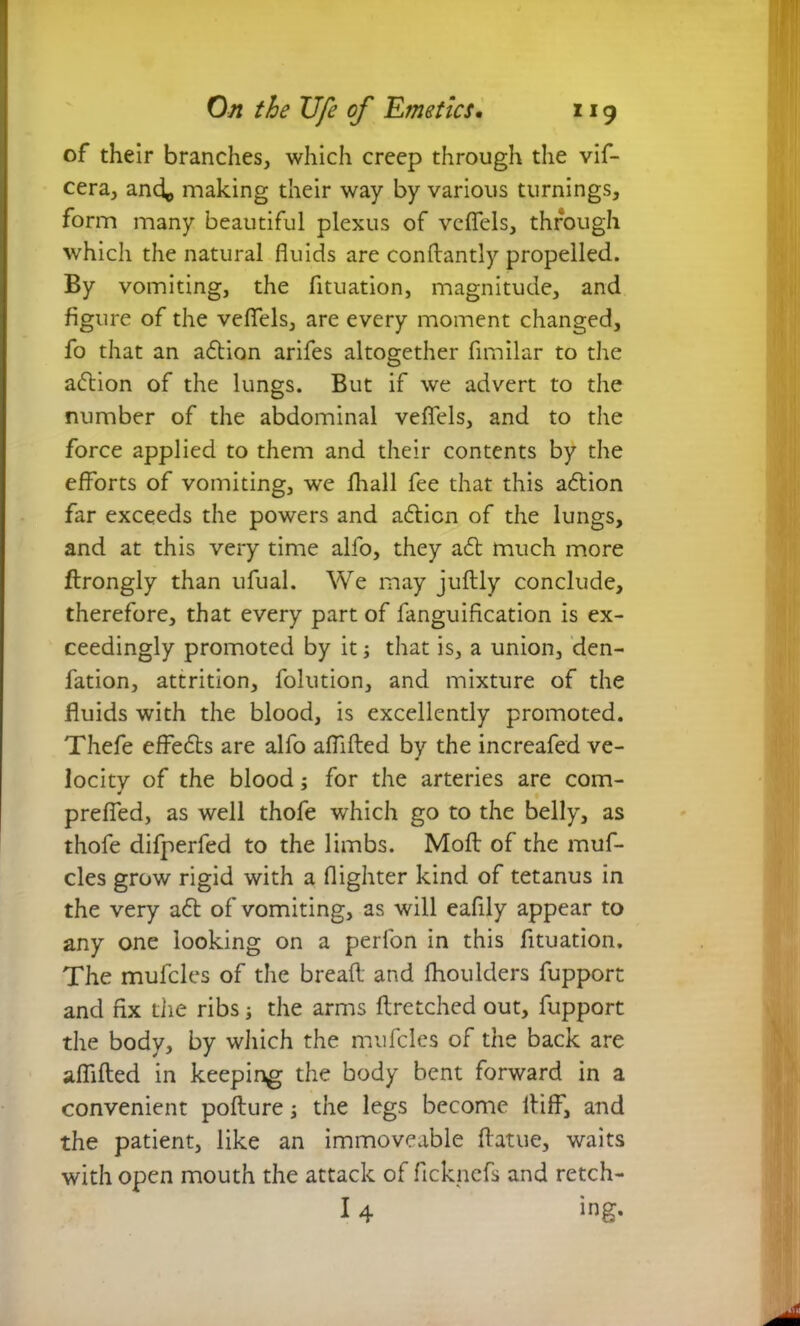 of their branches, which creep through the vif- cera, and^ making their way by various turnings, form many beautiful plexus of vefiels, through which the natural fluids are condantly propelled. By vomiting, the fituation, magnitude, and figure of the vefiels, are every moment changed, fo that an adtion arifes altogether fimilar to the adtion of the lungs. But if we advert to the number of the abdominal vefiels, and to the force applied to them and their contents by the efforts of vomiting, we fliall fee that this adtion far exceeds the powers and adtion of the lungs, and at this very time alfo, they adt much more ftrongly than ufual. We may judly conclude, therefore, that every part of fanguification is ex- ceedingly promoted by it; that is, a union, den- fation, attrition, folution, and mixture of the fluids with the blood, is excellently promoted. Thefe effedts are alfo afiided by the increafed ve- locity of the blood; for the arteries are com- prefied, as well thofe which go to the belly, as thofe difperfed to the limbs. Moil of the muf- cles grow rigid with a flighter kind of tetanus in the very adt of vomiting, as will eafily appear to any one looking on a perfon in this fituation. The mufcles of the bread and fhoulders fupport and fix the ribs; the arms dretched out, fupport the body, by which the mufcles of the back are afiided in keeping the body bent forward in a convenient podure the legs become itiff, and the patient, like an immoveable datue, waits with open mouth the attack of ficknefs and retch-