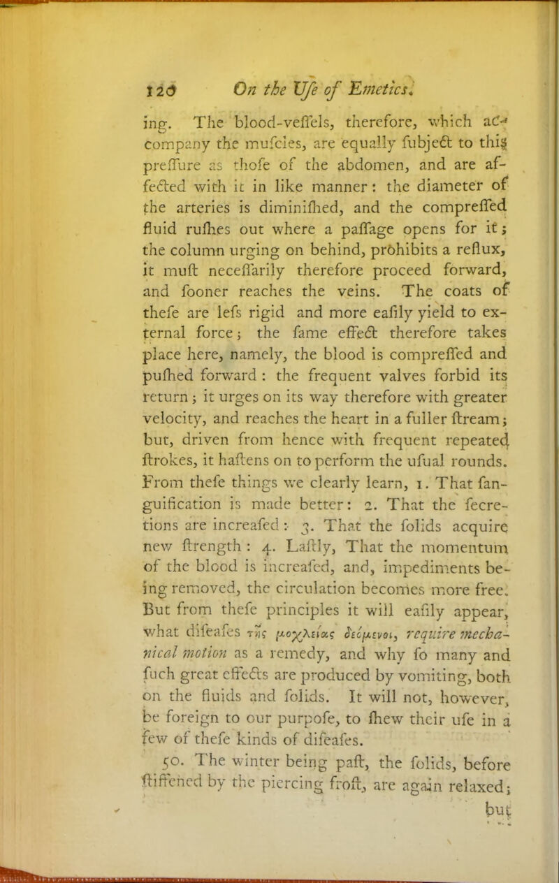 ing. The blood-vefiels, therefore, which aO company the mufcles, are equally fubjett to thig preflure as thofe of the abdomen, and are af- fected with it in like manner: the diameter of the arteries is diminifhed, and the comprefled fluid rufhes out where a paffage opens for it; the column urging on behind, prohibits a reflux, it muft neceflarily therefore proceed forward, and fooner reaches the veins. The coats of thefe are lefs rigid and more eafily yield to ex- ternal force; the fame effeCt therefore takes place here, namely, the blood is compreflfed and pufhed forward : the frequent valves forbid its return; it urges on its way therefore with greater velocity, and reaches the heart in a fuller firearm; but, driven from hence with frequent repeated flrokes, it haflens on to perform the ufual rounds. From thefe things we clearly learn, i. That fan- guifleation is made better: 2. That the fecre- tions are increafed: 3. That the folids acquire new flrength : 4. Laftly, That the momentum of the blood is increafed, and, impediments be- ing removed, the circulation becomes more free. But from thefe principles it will eafily appear, what difeafes t»J? Szlpzvoi3 require mecha- nical motion as a remedy, and why fo many and fuch great eft'e&s are produced by vomiting, both on the fluids and folids. It will not, however, be foreign to our purpofe, to fhew their ufe in a few or thefe kinds of difeafes. 50. The winter being pad, the folids, before flattened by the piercing froft, are again relaxed; bid