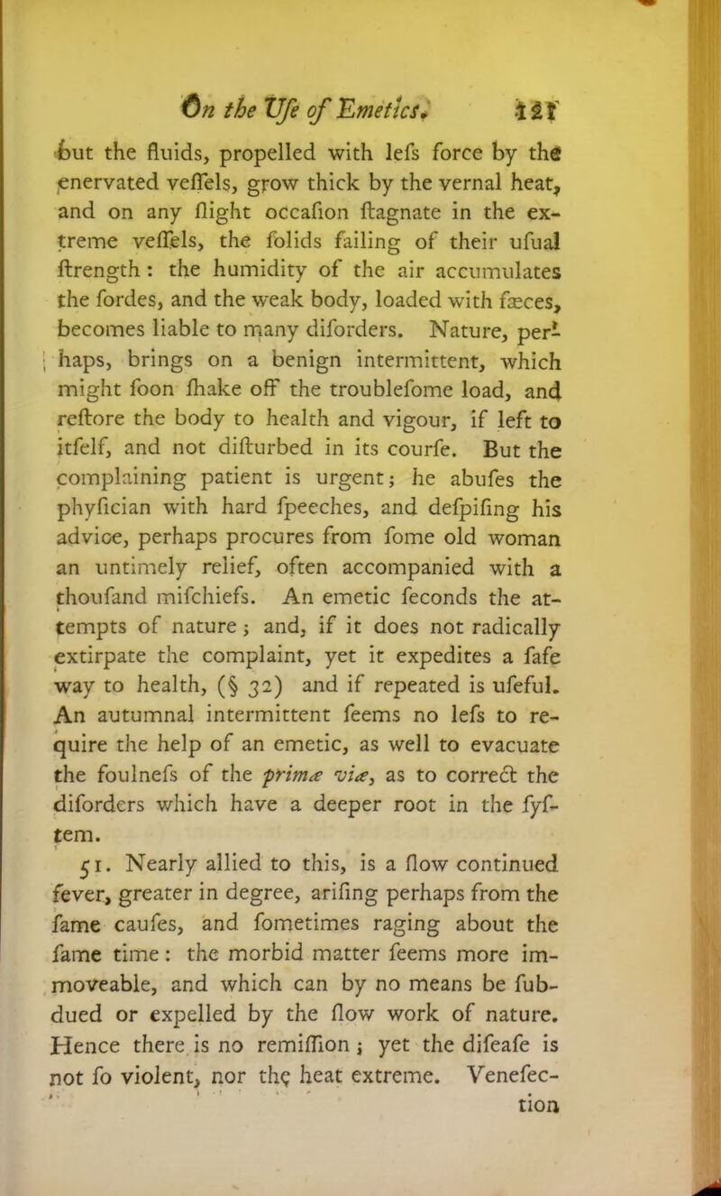 but the fluids, propelled with lefs force by the enervated veflels, grow thick by the vernal heat, and on any flight occafion ftagnate in the ex- treme veflels, the folids failing of their ufual ftrength : the humidity of the air accumulates the fordes, and the weak body, loaded with fleces, becomes liable to many diforders. Nature, per- ; haps, brings on a benign intermittent, which might foon fliake off the troublefome load, and reftore the body to health and vigour, if left to itfelf, and not difturbed in its courfe. But the complaining patient is urgent; he abufes the phyfician with hard fpeeches, and defpifing his advice, perhaps procures from fome old woman an untimely relief, often accompanied with a thoufand mifchiefs. An emetic feconds the at- tempts of nature; and, if it does not radically extirpate the complaint, yet it expedites a fafe way to health, (§ 32) and if repeated is ufeful. An autumnal intermittent feems no lefs to re- quire the help of an emetic, as well to evacuate the foulnefs of the primas to correct the diforders which have a deeper root in the fyf- tem. 51. Nearly allied to this, is a flow continued fever, greater in degree, arifing perhaps from the fame caufes, and fometimes raging about the fame time: the morbid matter feems more im- moveable, and which can by no means be fub- dued or expelled by the flow work of nature. Hence there is no remiflion; yet the difeafe is not fo violent, nor th<; heat extreme. Venefec- tion