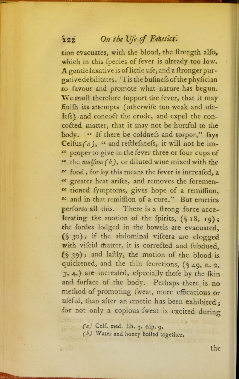 tion evacuates, with the blood, the ftrength alfo, which in this fpecies of fever is already too low. A gentle laxative is of little ufe, and a ftronger pur- gative debilitates. ’Tis the bufinefs of the phyfician to favour and promote what nature has begun. We muft therefore fupport the fever, that it may finiffi its attempts (otherwife too weak and ufe- lefs) and concoft the crude, and expel the con- cofted matter, that it may not be hurtful to the body. tc If there be coldnefs and torpor,” fays Celfusftf)y 11 and reftlefsnefs, it will not be im- rc proper to give in the fever three or four cups of tc the mulfum (b)> or diluted wine mixed with the tc food i for by this means the fever is increafed, a greater heat arifes, and removes the foremen- *e tioned fymptoms, gives hope of a remiffion, *c and in that remiffion of a cure.” But emetics perform all this. There is a ftrong force acce- lerating the motion of the fpirits, (§ iB, 19); the fordes lodged in the bowels are evacuated, (§ 3°); if the abdominal vifeera are clogged with vifeid matter, it is corre&ed and fubdued, (§ 39) ; and laftly, the motion of the blood is quickened, and the thin fecretions, (§ 49, n. 2, J, 4j) aFe increafed, efpeciaily thofe by the fkin and furface of the body. Perhaps there is no method of promoting fweat, more efficacious or nfeful, than after an emetic has been exhibited; for not only a copious fweat is excited during (a) Celf. mcd. lib. 3. cap. 9. (b) Water and honey boiled together. the