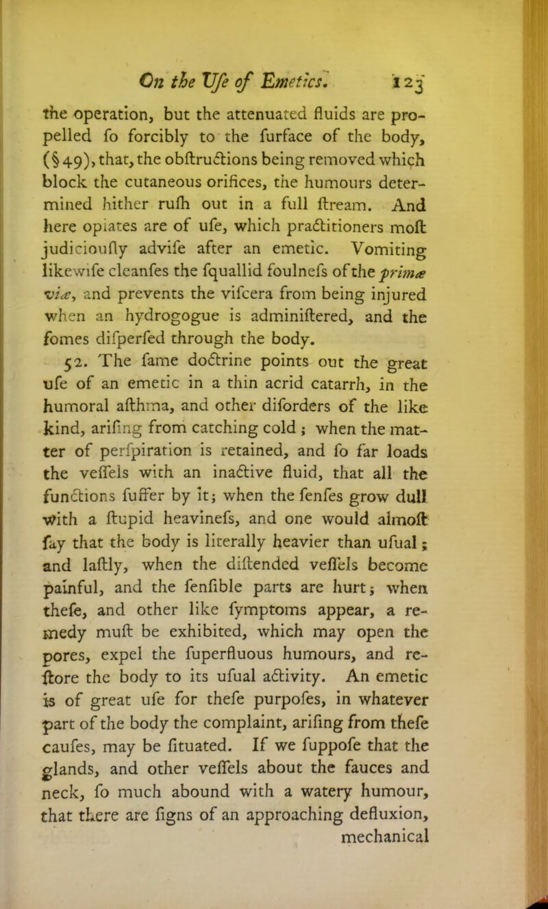 the operation, but the attenuated fluids are pro- pelled fo forcibly to the furface of the body, (§49), that, the obftruftions being removed which block the cutaneous orifices, the humours deter- mined hither rulh out in a full ftream. And here opiates are of ufe, which pra&itioners moft judicioufly advife after an emetic. Vomiting likewife cleanfes the fquallid foulnefs of the 'prima via, and prevents the vifcera from being injured when an hydrogogue is adminiftered, and the fomes difperfed through the body. 52. The fame doftrine points out the great ufe of an emetic in a thin acrid catarrh, in the humoral afthma, and other diforders of the like kind, arifmg from catching cold ; when the mat- ter of perfpiration is retained, and fo far loads the veflels with an ina&ive fluid, that all the functions fuffer by it; when the fenfes grow dull With a ftupid heavinefs, and one would almoft fay that the body is literally heavier than ufual; and laftly, when the diftended veflels become painful, and the fenfible parts are hurt; when thefe, and other like fymptoms appear, a re- medy muft be exhibited, which may open the pores, expel the fuperfluous humours, and re- store the body to its ufual a&ivity. An emetic is of great ufe for thefe purpofes, in whatever part of the body the complaint, arifing from thefe caufes, may be fituated. If we fuppofe that the elands, and other veflels about the fauces and neck, fo much abound with a watery humour, that there are figns of an approaching defluxion, mechanical