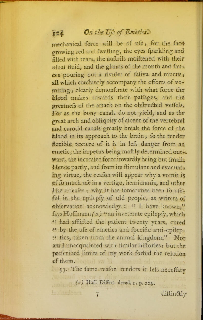 mechanical force will be of ufe; for the face growing red and fweiling, the eyes fparkling and filled with tears, the noftrils moiftened with their ufuai fluid, and the glands of the mouth and fau^ ces pouring put a rivulet of faliva and mucus; all which conftantly accompany the efforts of vo- miting ; clearly demonftrate with what force the blood makes towards thefe paffages, and the greatnefs of the attack on the obftru&ed veffels. For as the bony canals do not yield, and as the great arch and obliquity of afcent of the vertebral and carotid canals greatly break the force of the blood in its approach to the brain; fo the tender flexible texture of it is in lefs danger from an emetic, the impetus being moftly determined out-, ward, the increafed force inwardly being but fmall. Hence partly, and from its flimulant and evacuat- ing virtue, the reafon will appear why a vomit is of fo much ufe in a vertigo, hemicrania, and other like difeafes; why it has fometimes be<n fo ufe- ful in the epilepfy of old people, as writers of obfervation acknowledge : “ I have known,’* fays Hoffmann ) “an inveterate epilepfy, which “ had affli&ed the patient twenty years, cured “ by the ufe of emetics and fpecific anti-epilep- ?• tics, taken from the animal kingdom.” Nor am I unacquainted with fimilar hiftories; but the prefcribed limits of my work forbid the relation of them. 53. The fame reafon renders it lefs neceffary (a) Hoff. Differt, decad. 1. p. 204.