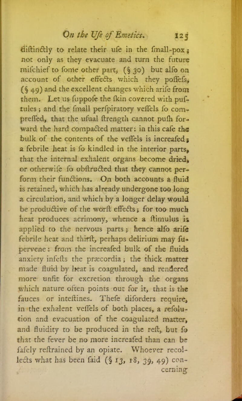 diAinCtly to relate their ufe in the fmall-pox; not only as they evacuate and turn the future mifchief to fome other part, (§ 30) but alfo on account of other effects which they poflefs, (§ 49) and the excellent changes which arife from them. Let us fuppofe the fkin covered with puf- tules; and the fmall perfpiratory veflels fo com- prefled, that the ufual ftrength cannot pufli for- ward the hard compacted matter: in this cafe the bulk of the contents of the veflels is increafed i a febrile heat is fo kindled in the interior parts, that the internal exhalent organs become dried, or otherwife fo obflruCted that they cannot per- form their functions. On both accounts a fluid is retained, which has already undergone too long a circulation, and which by a longer delay would be productive of the worfl: effeCts; for too much heat produces acrimony, whence a Aimulus is applied to the nervous parts; hence alfo arife febrile heat and third, perhaps delirium may fu- pervene: from the increafed bulk of the fluids anxiety infefls the praecordia; the thick matter made fluid by heat is coagulated, and rendered more unfit for excretion through the organs which nature often points out for it, that is the fauces or inteAines. Thefe diforders require, an the exhalent veflels of both places, a refolu- tion and evacuation of the coagulated matter, and fluidity to be produced in the reA, but fo that the fever be no more increafed than can be fafely reArained by an opiate. Whoever recol- lects what has been faid (§ 13, 18, 39, 49) con- cerning