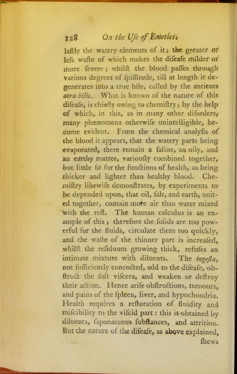 laftly the watery elements of it; the greater or lefs wafte of which makes the difeafe milder or more fevere; whilft: the blood pafles through various degrees of lpiflitude, till at length it de- generates into a true bile, called by the antients atra bilis. What is known of the nature of this difeafe, is chiefly owing to chemiftry; by the help of which, in this, as in many other difordersy many phenomena otherwife unintelligible, be- come evident. From the chemical analyfis of the blood it appears, that the watery parts being evaporated, there remain a faline, an oily, and an earthy matter, varioufly combined together, but little fit for the functions of health, as being thicker and lighter than healthy blood. Che- miftry likewife demonftrates, by experiments to be depended upon, that oil, fait, and earth, unit- ed together, contain more air than water mixed with the reft. The human calculus is an ex- ample of this; therefore the folids are too pow- erful for the fluids, circulate them too quickly, and the wafte of the thinner part is increafed, whilft the refiduum growing thick, refufes an intimate mixture with diluents. The ingejlat not fufficiently conco&ed, add to the difeafe, ob- ftru<5t the foft vifcera, and weaken or deftroy their action. Hence arife obftruCtions, tumours, and pains of the fpleen, liver, and hypochondria. Health requires a reftoration of fluidity and mifcibility to the vifcid part: this is obtained by diluents, faponaceous fubftances, and attrition. But the nature of the difeafe, as above explained, ihews