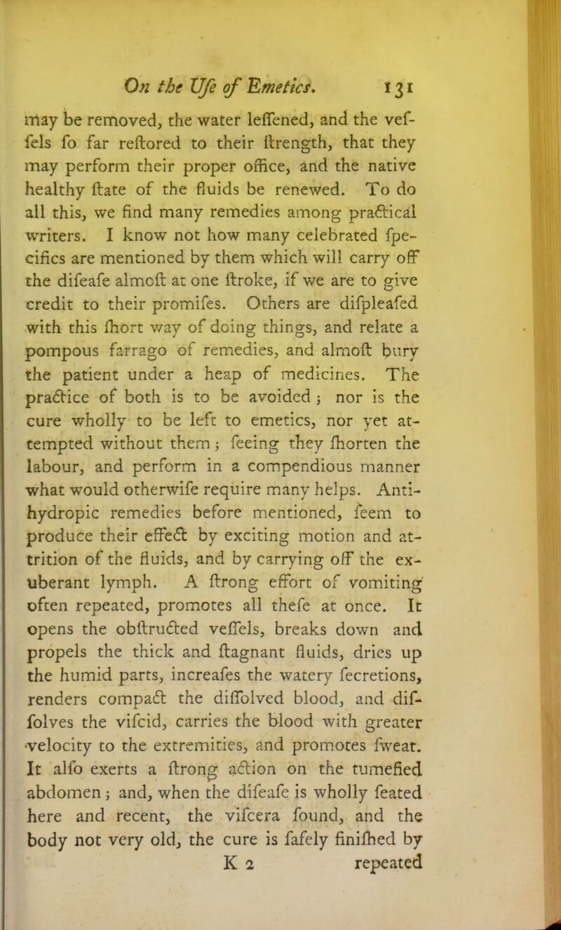 may be removed, the water leffened, and the vef- fels To far reftored to their ftrength, that they may perform their proper office, and the native healthy ftate of the fluids be renewed. To do all this, we find many remedies among praftical writers. I know not how many celebrated fpe- cifics are mentioned by them which will carry off the difeafe almcft at one ftroke, if we are to give credit to their promifes. Others are difpleafed with this fhort way of doing things, and relate a pompous farrago of remedies, and almoft bury the patient under a heap of medicines. The pradHce of both is to be avoided; nor is the cure wholly to be left to emetics, nor yet at- tempted without them; feeing they ffiorten the labour, and perform in a compendious manner what would otherwife require many helps. Anti- hydropic remedies before mentioned, feem to produce their effect by exciting motion and at- trition of the fluids, and by carrying off the ex- uberant lymph. A ftrong effort of vomiting often repeated, promotes all thefe at once. It opens the obftrudted veffels, breaks down and propels the thick and ftagnant fluids, dries up the humid parts, increafes the watery fecretions, renders compadt the diffolved blood, and dif- folves the vifeid, carries the blood with greater •velocity to the extremities, and promotes fweat. It alfo exerts a ftrong action on the tumefied abdomen ; and, when the difeafe is wholly feated here and recent, the vifeera found, and the body not very old, the cure is fafely finifhed by K 1 repeated