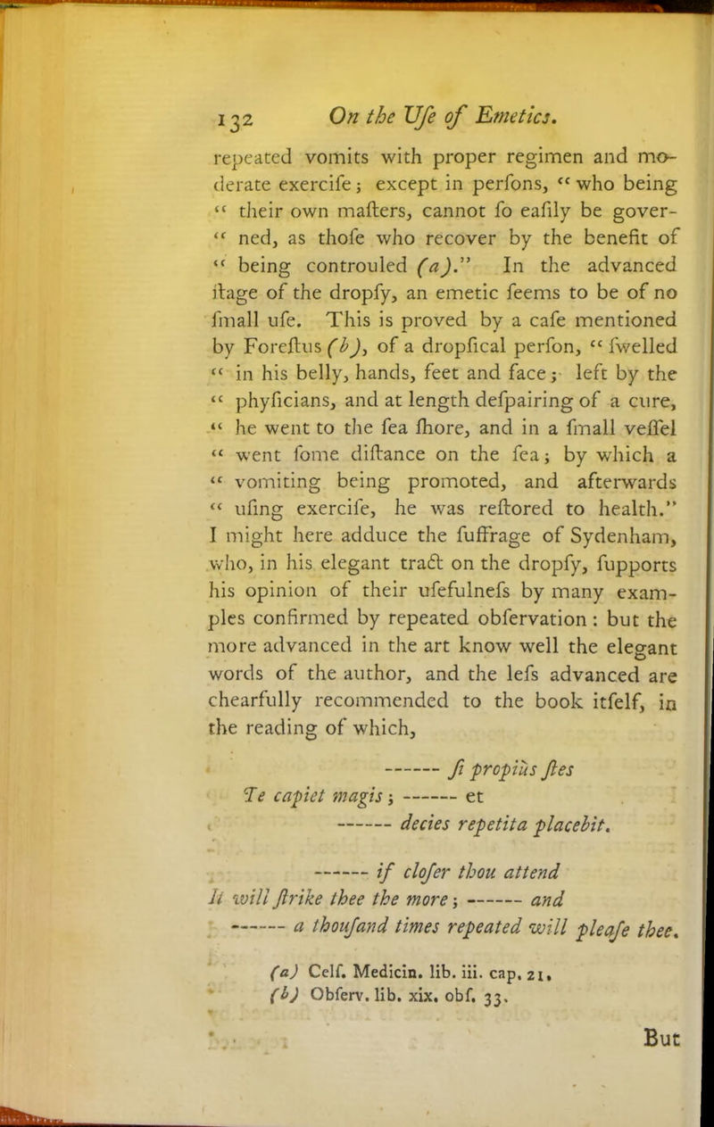 repeated vomits with proper regimen and mo- derate exercife except in perfons, fC who being “ their own mailers, cannot fo eafily be gover- <f ned, as thofe who recover by the benefit of ‘c being controuled (a).1” In the advanced ilage of the dropfy, an emetic feems to be of no fmall ufe. This is proved by a cafe mentioned by Foreftus (bj, of a dropfical perfon, cc fwelled <c in his belly, hands, feet and face; left by the “ phyficians, and at length defpairing of a cure, “ he went to the fea fhore, and in a fmall veflel “ went fome diftance on the fea i by which a ‘c vomiting being promoted, and afterwards “ ufing exercife, he was reftored to health.” I might here adduce the fuffrage of Sydenham, who, in his elegant trad on the dropfy, fupports his opinion of their ufefulnefs by many exam- ples confirmed by repeated obfervation: but the more advanced in the art know well the elegant words of the author, and the lefs advanced are chearfully recommended to the book itfelf, in the reading of which, ft propius ftes He capiet magis; et decies repetita placebit. if clofer thou attend It will Jlrike thee the more; and a thoufand times repeated will pleafe thee. (a) Celf. Medicin. lib. iii. cap, 21. (b) Obferv. lib. xix. obf, 33. * . But