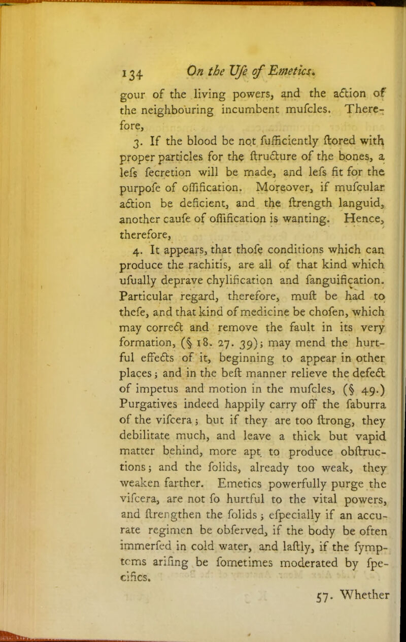 gour of the living powers, and the action of the neighbouring incumbent mufcles. There- fore, 3. If the blood be not fufRciently ftored with proper particles for the ftrudture of the bones, a lefs fecretion will be made, and lefs fit for the purpofe of oflification. Moreover, if mufcular adtion be deficient, and the ftrength languid, another caufe of ofiification is wanting. Hence, therefore, 4. It appears, that thofe conditions which can produce the rachitis, are all of that kind which ufually deprave chylification and fanguification. Particular regard, therefore, mull be had to thefe, and that kind of medicine be chofen, which may corredt and remove the fault in its very formation, (§ 18. 27. 39); may mend the hurt- ful effedts of it, beginning to appear in other places; and in the bell manner relieve the defedt of impetus and motion in the mufcles, (§ 49.) Purgatives indeed happily carry off the faburra of the vifcera; but if they are too ftrong, they debilitate much, and leave a thick but vapid matter behind, more apt to produce obftruc- tions; and the folids, already too weak, they weaken farther. Emetics powerfully purge the vifcera, are not fo hurtful to the vital powers, and flrengthen the folids ■, efpecially if an accu- rate regimen be obferved, if the body be often immerfed in cold water, and laftly, if the fymp- tcms arifing be fornetimes moderated by fpe- cihcs. 57. Whether
