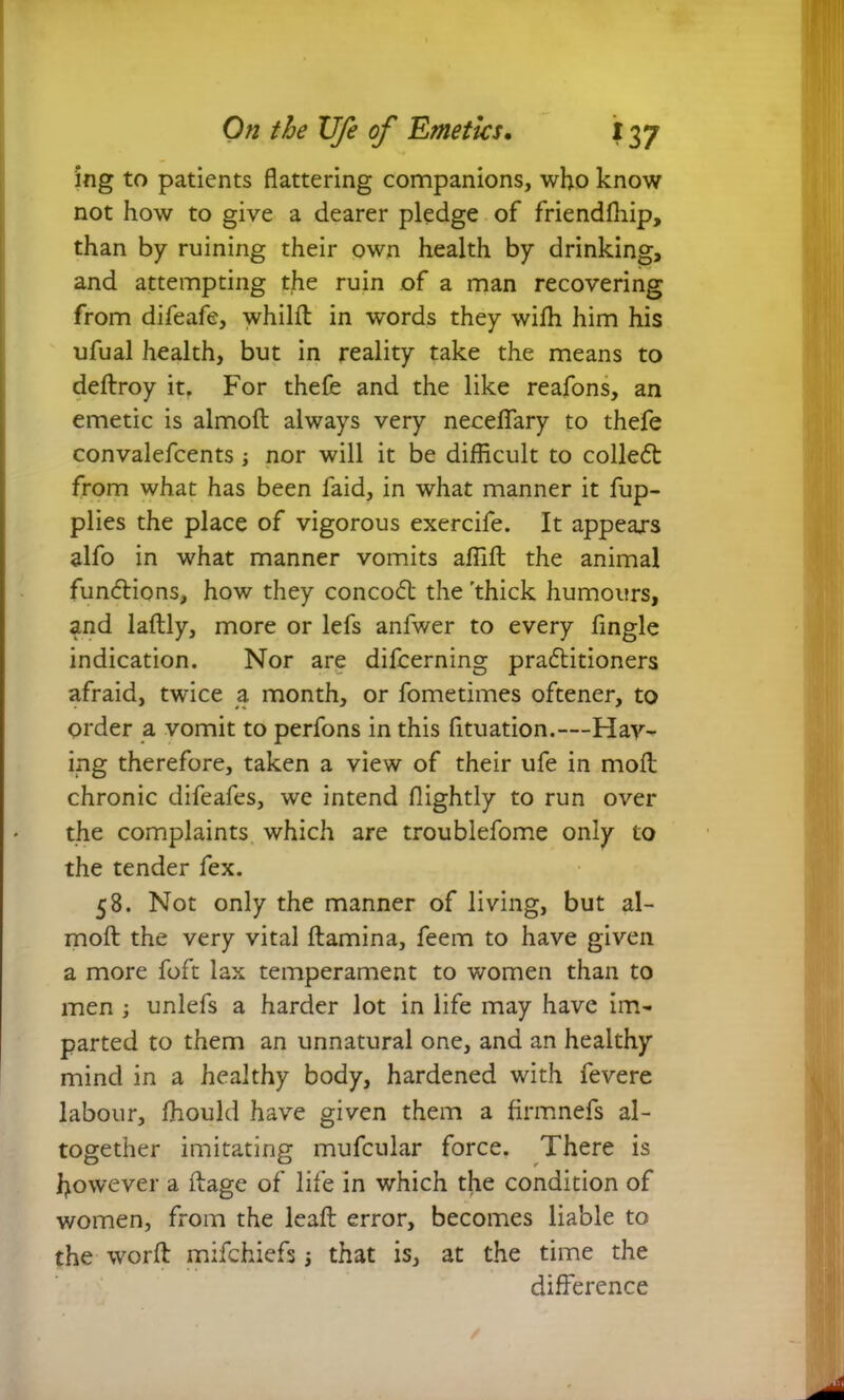ing to patients flattering companions, who know not how to give a dearer pledge of friendfliip, than by ruining their own health by drinking, and attempting the ruin of a man recovering from difeafe, whilft in words they wifli him his ufual health, but in reality take the means to deftroy it. For thefe and the like reafons, an emetic is almoft always very neceffary to thefe convalefcents; nor will it be difficult to colled from what has been faid, in what manner it fup- plies the place of vigorous exercife. It appears alfo in what manner vomits affift the animal functions, how they concod the 'thick humours, and laftly, more or lefs anfwer to every Angle indication. Nor are difcerning praditioners afraid, twice a, month, or fometimes oftener, to order a vomit to perfons in this fituation.—Hav- ing therefore, taken a view of their ufe in molt chronic difeafes, we intend flightly to run over the complaints which are troublefome only to the tender fex. 58. Not only the manner of living, but al- mofl: the very vital flamina, feem to have given a more foft lax temperament to women than to men ; unlefs a harder lot in life may have im- parted to them an unnatural one, and an healthy mind in a healthy body, hardened with fevere labour, jfhould have given them a firmnefs al- together imitating mufcular force. There is however a ftage of life in which the condition of women, from the leaft error, becomes liable to the worft mifchiefs; that is, at the time the difference