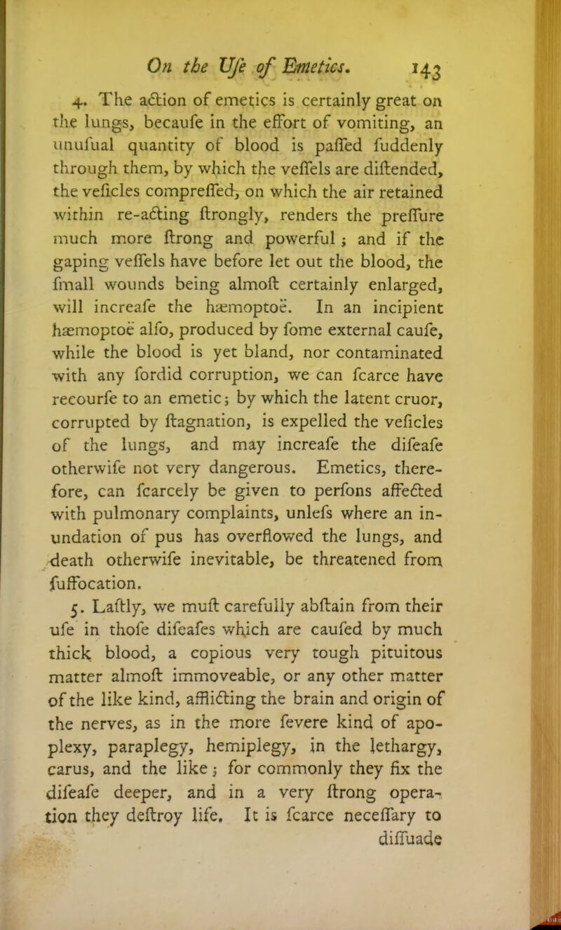 4. The action of emetics is certainly great on the lungs, becaufe in the effort of vomiting, an unufual quantity of blood is paffed fuddenly through them, by which the veffels are diftended, the vehicles compreffed, on which the air retained within re-adting ftrongly, renders the preffure much more flrong and powerful; and if the gaping veffels have before let out the blood, the fmall wounds being almoft certainly enlarged, will increafe the hiemoptoe. In an incipient hasmoptoe alfo, produced by fome external caufe, while the blood is yet bland, nor contaminated with any fordid corruption, we can fcarce have reeourfe to an emetic; by which the latent cruor, corrupted by ftagnation, is expelled the vehicles of the lungs, and may increafe the difeafe otherwife not very dangerous. Emetics, there- fore, can fcarcely be given to perfons affedled with pulmonary complaints, unlefs where an in- undation of pus has overflowed the lungs, and death otherwife inevitable, be threatened from fuffocation. 5. Laftly, we muff carefully abftain from their ufe in thofe difeafes which are caufed by much thick blood, a copious very tough pituitous matter almoft immoveable, or any other matter of the like kind, afflidting the brain and origin of the nerves, as in the more fevere kind of apo- plexy, paraplegy, hemiplegy, in the lethargy, carus, and the like; for commonly they fix the difeafe deeper, and in a very ftrong opera- tion they deftroy life. It is fcarce neceffary to diffuade