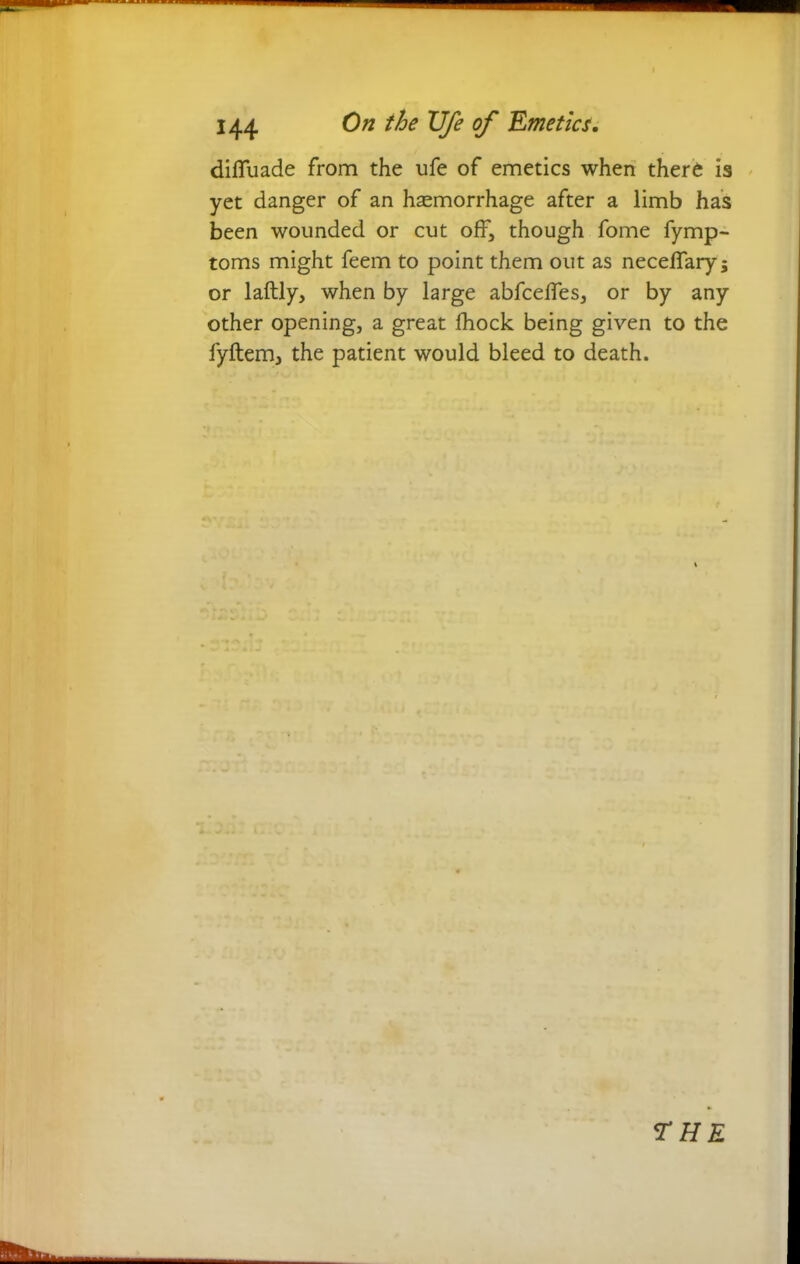 difluade from the ufe of emetics when there is yet danger of an haemorrhage after a limb has been wounded or cut off, though fome fymp- toms might feem to point them out as neceflary 5 or laftly, when by large abfceffes, or by any other opening, a great fhock being given to the fyftem, the patient would bleed to death.