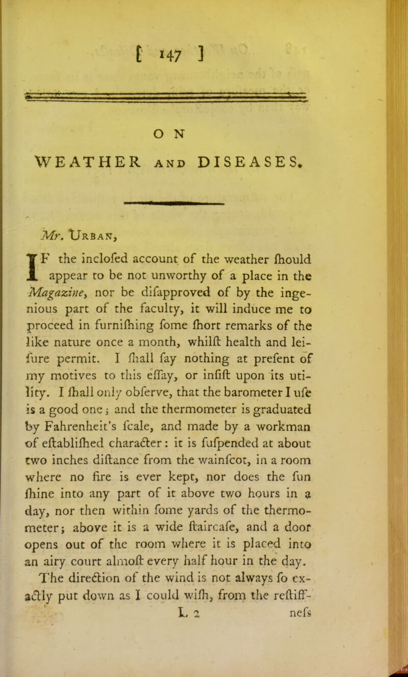 t »47 ] . — ■ . - O N WEATHER and DISEASES. Mr. XJrbajt, IF the inclofed account of the weather fhould appear to be not unworthy of a place in the Magazine, nor be difapproved of by the inge- nious part of the faculty, it will induce me to proceed in furnifhing fome fhort remarks of the like nature once a month, whilfl: health and lei- sure permit. I fhall fay nothing at prefent of my motives to this eftay, or infill upon its uti- lity. I fhall only obferve, that the barometer I ufe is a good one; and the thermometer is graduated by Fahrenheit’s fcale, and made by a workman of eftablifhed character: it is fufpended at about two inches dillance from the wainfcot, in a room where no fire is ever kept, nor does the fun lliine into any part of it above two hours in a day, nor then within fome yards of the thermo- meter; above it is a wide ftaircafe, and a door opens out of the room where it is placed into an airy court alrnolt every half hour in the day. The dire&ion of the wind is not always fo ex- actly put down as I could wilh, from the reftiff- L 2 nefs