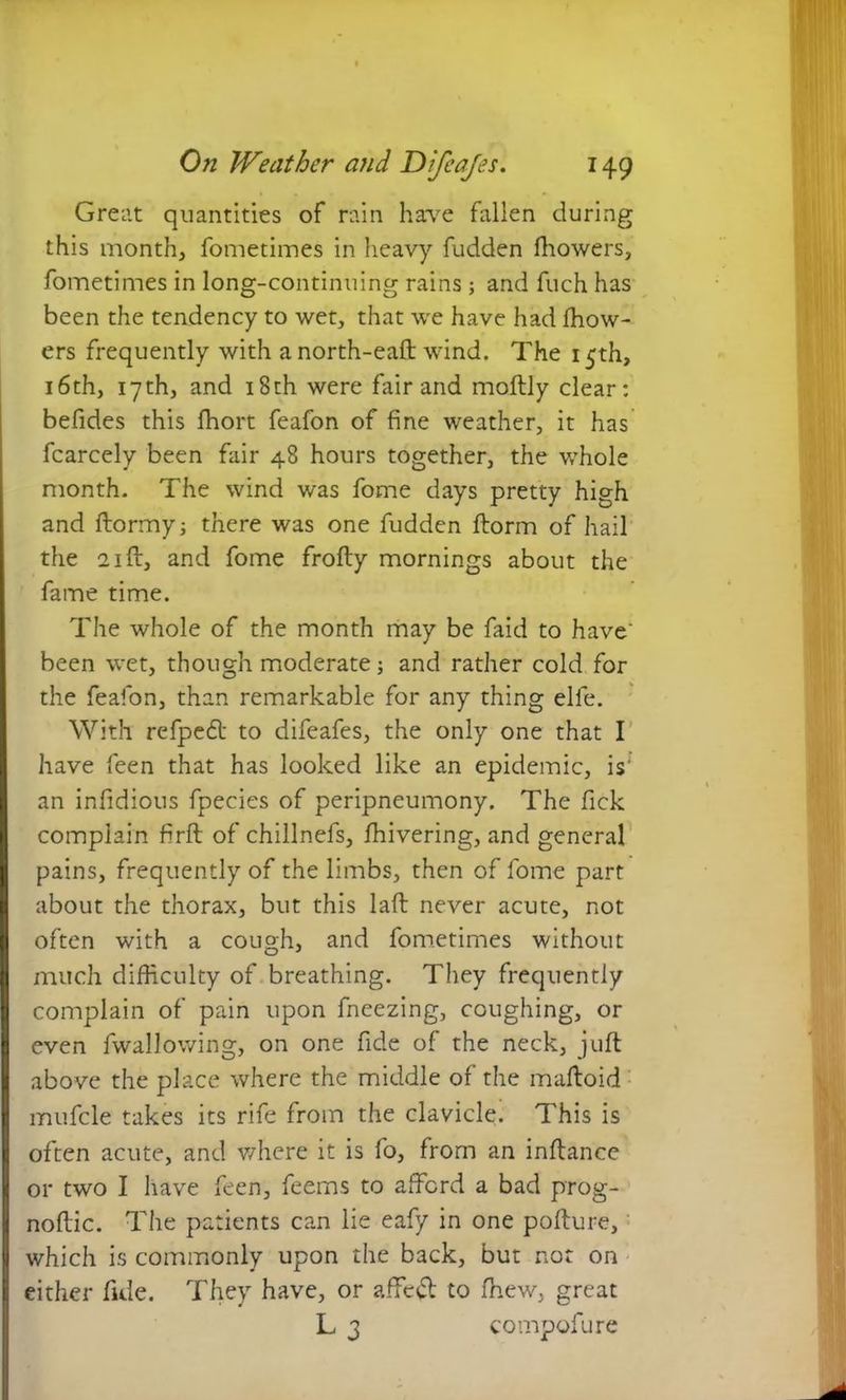 Great quantities of rain have fallen during this month, fometimes in heavy fudden fhowers, fometimes in long-continuing rains ; and fuch has been the tendency to wet, that we have had fhow- ers frequently with anorth-eaft wind. The 15th, 16th, 17 th, and 18th were fair and moftly clear: befides this fhort feafon of fine weather, it has fcarcely been fair 48 hours together, the whole month. The wind was fome days pretty high and ftormy; there was one fudden ftorm of hail the 21 ft, and fome frofty mornings about the fame time. The whole of the month may be faid to have' been wet, though moderate; and rather cold for the feafon, than remarkable for any thing elle. With rcfped to difeafes, the only one that I have feen that has looked like an epidemic, is' an ir.fidious fpecies of peripneumony. The fick complain firft of chillnefs, fhivering, and general I pains, frequently of the limbs, then of fome part about the thorax, but this laft never acute, not I often with a cough, and fometimes without I much difficulty of breathing. They frequently complain of pain upon fneezing, coughing, or I even fwallowing, on one fide of the neck, juft I above the place where the middle of the maftoid mufcle takes its rife from the clavicle. This is often acute, and where it is fo, from an inftance or two I have feen, feems to afford a bad prog- | noftic. The patients can lie eafy in one pofture, I which is commonly upon the back, but not on either fide. They have, or affcd to fhew, great L 3 compofure
