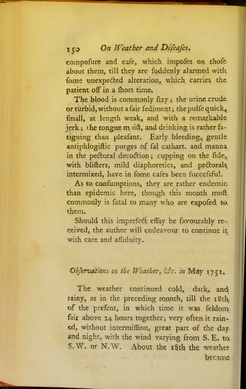 compofurc and eafe, which impofes on thofe about them, till they are fuddenly alarmed with, fome unexpended alteration, which carries the patient off in a fhort time. The blood is commonly fizy ; the urine crude or turbid, without a fair fediment; the pulfe quick, fmall, at length weak, and with a remarkable jerk; the tongue m )ift, and drinking is rather fa- tiguing than pleafant. Early bleeding, gentle antiphlogiftic purges of fal cathart. and manna in the pedtoral decodlion; cupping on the fide, with blifters, mild diaphoretics, and pe&orals intermixed, have in fome cafes been fuccefsful. As to confumptions, they are rather endemic, than epidemic here, though this month moll commonly is fatal to many who are ejqpofed to, them. Should this imperfect effay be favourably re- ceived, the author will endeavour to continue it with care and affiduity. Objervdtions on the Weather, idc. in May 1751. The weather continued cold, dark, and rainy, as in the preceding month, till the i8th> of the prefent, in which time it was feldom fair above 24 hours together; very often it rain- ed, without intermiflion, great part of the day and night, with the wind varying from S. E. to S.W. or N.W. About the r8,th the weather became