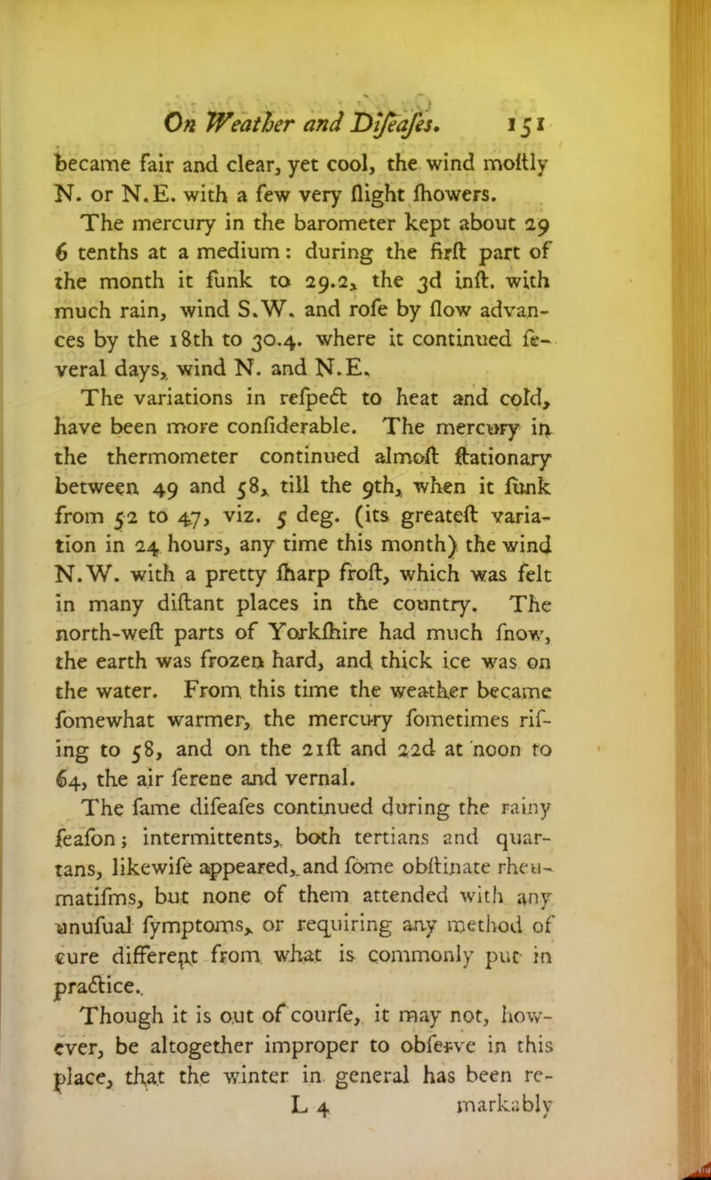 became fair and clear, yet cool, the wind moftly N. or N.E. with a few very flight Ihowers. The mercury in the barometer kept about 29 6 tenths at a medium: during the firft part of the month it funk to 29.2* the 3d inft. with much rain, wind S.W. and rofe by flow advan- ces by the 18th to 30.4. where it continued fe- veral days,, wind N. and N.E. The variations in refpedt to heat and cold, have been more confiderable. The mercury in. the thermometer continued almoft ftationary between 49 and 58, till the 9th, when it lunk from 52 to 47, viz. 5 deg. (its greateft varia- tion in 24 hours, any time this month) the wind N.W. with a pretty fharp froft, which was felt in many diftant places in the country. The north-weft parts of Yorklhire had much fnow, the earth was frozen hard, and thick ice was on the water. From this time the weather became fomewhat warmer, the mercury fometimes rift- ing to 58, and on the 21ft and 22d at noon to 64, the air ferene and vernal. The fame difeafes continued during the rainy feafon; intermittents, both tertians and quar- tans, likewife appeared,.and fome obftinate rhen- matifms, but none of them attended with any anufual fymptoms, or requiring any method of cure different from, what is commonly put in practice.. Though it is o.ut of courfe, it may not, how- ever, be altogether improper to obfterve in this place, that the winter in general has been re- L 4 markably
