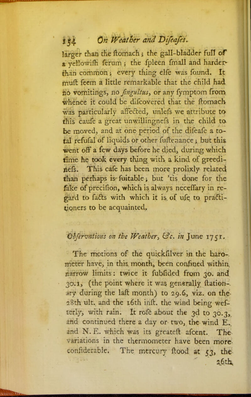 larger than the ftomach; the gall-bladder full of a yellowifh. ferum j the fpleen fmall and harder^ than common; every thing elfe was fo.und. It muft feem a little remarkable that the child had no vomitings, no fmgultus, or any fymptom from, whence it could be difcovered that the ftomach was particularly affected, unlefs we attribute to this caufe a great unwillingnefs in the child to be moved, and. at one period of the difeafe a to- tal refufal of liquids or other fuftenance but this went off a few days before he died, during which time he took every thing with a kind of greedi- jiefs. This cafe has been more prolixly related than perhaps isTiwtablej but his done for the fake of precifion, which, is always neceffary in re- gard to fads with which it is. of ufe to practi- tioners to be acquainted. •~* Ji 1 . . Qcfervntions on the Weather, &c. in June 1751. The motions of the quickfilver in the baro-. meter have, in this month, been confined within narrow limits: twice it fubfided from 30. and 30.1, (the point where it was generally ftation-. ary during the laft month) to 29.6, viz. on the- 28th ult. and the 16th inft. the wind being wes- terly, with rain. It rofc about the 3d to 30.3, and continued there a day or two, the wind E.. and N. E. which was its greateft afcent.. The variations in the thermometer have been more confiderable. The mercury flood at 53, the  / 2.6th,
