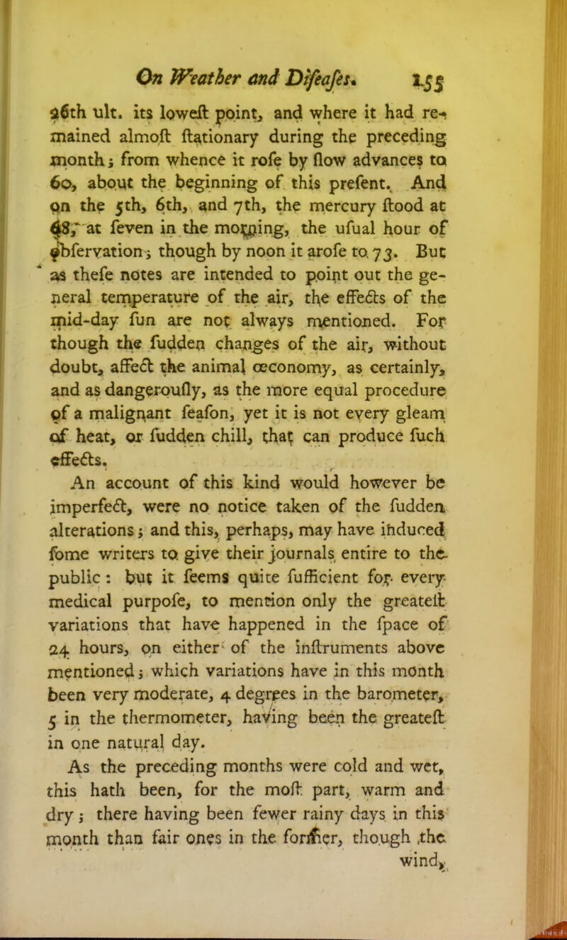 36th ult. its lowefl point, and where it had re-* mained almoft flationary during the preceding month j from whence it rofe by flow advances to 60, about the beginning of this prefent. And pn the 5th, 6th, and 7th, the mercury flood at at feven in the moving, the ufual hour of obfervation s though by noon it arofe to 73. But * as thefe notes are intended to point out the ge- neral temperature of the air, the effects of the mid-day fun are not always mentioned. For though the fudden changes of the air, without doubt, affect the animal ceconomy, as certainly, and as dangeroufly, as the more equal procedure of a malignant feafon, yet it is not eyery gleam of heat, or fudden chill, that can produce fuch cffefls. An account of this kind would however be imperfeft, were no notice taken of the fudden alterations; and this, perhaps, may have ihduced feme writers to give their journals entire to the- public: but it feems quite fufficient for- every medical purpofe, to mention only the greateil variations that have happened in the fpace of 24 hours, on either of the inflruments above mentioned j which variations have in this month been very moderate, 4 degrees in the barometer, 5 in the thermometer, having been the greatefl in one natural day. As the preceding months were cold and wet, this hath been, for the mofl part, warm and dry j there having been fewer rainy days in this month than fair ones in the former, though ,the windy
