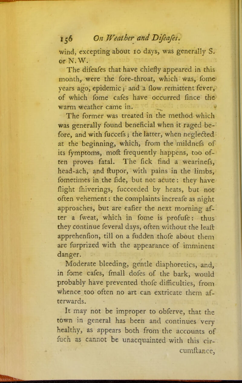 wind, excepting about io days, was generally S. or N.W. The difeafes that have chiefly appeared in this month, were the fore-throat, which was, fome years ago, epidemic; and a flow remittent fever, of which fome cafes have occurred fince the warm weather came in. '••ft The former was treated in the method which was generally found beneficial when it raged be- fore, and with fuccefs ; the latter, when neglected at the beginning, which, from the mildnefs of its fymptoms, moft frequently happens, too of- ten proves fatal. The fick find a wearinefs, head-ach, and ftupor, with pains in the limbs, fometimes in the fide, but not acute: they have flight fhiverings, fucceeded by heats, but not often vehement: the complaints increafe as night approaches, but are eafier the next morning af- ter a fweat, which in fome is profufe: thus they continue feveral days, often without the leaft apprehenfion, till on a fudden thofe about them are furprized with the appearance of imminent danger. Moderate bleeding, gentle diaphoretics, and, in fome cafes, fmall doles of the bark, would probably have prevented thofe difficulties, from whence too often no art can extricate them af- terwards. It may not be improper to obferve, that the town in general has been and continues very healthy, as appears both from the accounts of fuch as cannot be unacquainted with this cir- cumflance.