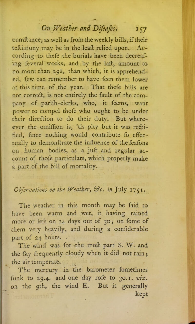 cumdance, as well as from the weekly bills, if their tedimony may be in the lead relied upon. Ac- cording to thefe the burials have been decreaf- ing feveral weeks, and by the lad, amount to no more than 298, than which, it is apprehend- ed, few can remember to have feen them lower at this time of the year. That thefe bills are not correct, is not entirely the fault of the com- pany of parilh-clerks, who, it feems, want power to compel thofe who ought to be under their direction to do their duty. But where - ever the omifilon is, ’tis pity but it was recti- fied, fmce nothing would contribute fo effec- tually to demondrate the influence of thefeafons on human bodies, as a juft and regular ac- count of thofe particulars, which properly make a part of the bill of mortality. Obfer vat ions on the Weather, &c. in July 1751. The weather in this month may be faid to have been warm and wet, it having rained more or lefs on 24 days out of 30; on fome of them very heavily, and during a confiderable part of 24 hours. . The wind was for the mod part S. W. and the fky frequently cloudy when it did not rainj the air temperate. The mercury in the barometer fometimes funk to 29.4. and one day rofe to 30.1. viz, on the 9th, the wind E. But it generally kept